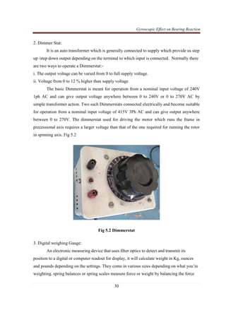 Gyroscopic Effect on Bearing Reaction
30
2. Dimmer Stat:
It is an auto transformer which is generally connected to supply which provide us step
up /step down output depending on the terminal to which input is connected. Normally there
are two ways to operate a Dimmerstat:-
i. The output voltage can be varied from 0 to full supply voltage.
ii. Voltage from 0 to 12 % higher than supply voltage
The basic Dimmerstat is meant for operation from a nominal input voltage of 240V
1ph AC and can give output voltage anywhere between 0 to 240V or 0 to 270V AC by
simple transformer action. Two such Dimmerstats connected electrically and become suitable
for operation from a nominal input voltage of 415V 3Ph AC and can give output anywhere
between 0 to 270V. The dimmerstat used for driving the motor which runs the frame in
precessional axis requires a larger voltage than that of the one required for running the rotor
in spinning axis. Fig 5.2
Fig 5.2 Dimmerstat
3. Digital weighing Gauge:
An electronic measuring device that uses fiber optics to detect and transmit its
position to a digital or computer readout for display, it will calculate weight in Kg, ounces
and pounds depending on the settings. They come in various sizes depending on what you’re
weighting. spring balances or spring scales measure force or weight by balancing the force
 