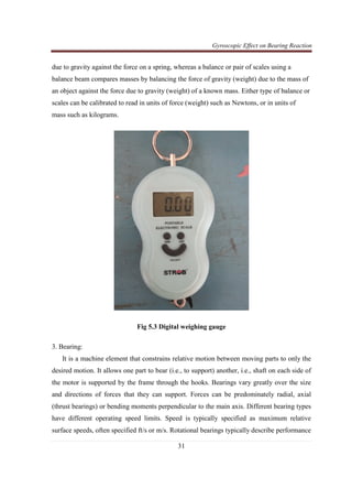 Gyroscopic Effect on Bearing Reaction
31
due to gravity against the force on a spring, whereas a balance or pair of scales using a
balance beam compares masses by balancing the force of gravity (weight) due to the mass of
an object against the force due to gravity (weight) of a known mass. Either type of balance or
scales can be calibrated to read in units of force (weight) such as Newtons, or in units of
mass such as kilograms.
Fig 5.3 Digital weighing gauge
3. Bearing:
It is a machine element that constrains relative motion between moving parts to only the
desired motion. It allows one part to bear (i.e., to support) another, i.e., shaft on each side of
the motor is supported by the frame through the hooks. Bearings vary greatly over the size
and directions of forces that they can support. Forces can be predominately radial, axial
(thrust bearings) or bending moments perpendicular to the main axis. Different bearing types
have different operating speed limits. Speed is typically specified as maximum relative
surface speeds, often specified ft/s or m/s. Rotational bearings typically describe performance
 