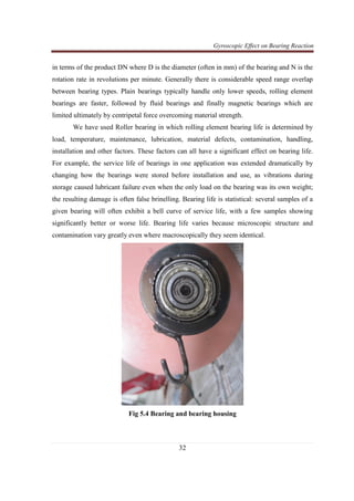 Gyroscopic Effect on Bearing Reaction
32
in terms of the product DN where D is the diameter (often in mm) of the bearing and N is the
rotation rate in revolutions per minute. Generally there is considerable speed range overlap
between bearing types. Plain bearings typically handle only lower speeds, rolling element
bearings are faster, followed by fluid bearings and finally magnetic bearings which are
limited ultimately by centripetal force overcoming material strength.
We have used Roller bearing in which rolling element bearing life is determined by
load, temperature, maintenance, lubrication, material defects, contamination, handling,
installation and other factors. These factors can all have a significant effect on bearing life.
For example, the service life of bearings in one application was extended dramatically by
changing how the bearings were stored before installation and use, as vibrations during
storage caused lubricant failure even when the only load on the bearing was its own weight;
the resulting damage is often false brinelling. Bearing life is statistical: several samples of a
given bearing will often exhibit a bell curve of service life, with a few samples showing
significantly better or worse life. Bearing life varies because microscopic structure and
contamination vary greatly even where macroscopically they seem identical.
Fig 5.4 Bearing and bearing housing
 