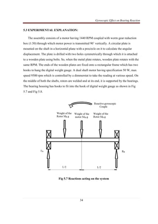 Gyroscopic Effect on Bearing Reaction
34
5.3 EXPERIMENTAL EXPLANATION:
The assembly consists of a motor having 1440 RPM coupled with worm gear reduction
box (1:50) through which motor power is transmitted 90˚ vertically. A circular plate is
mounted on the shaft in a horizontal plane with a procircle on it to calculate the angular
displacement. The plate is drilled with two holes symmetrically through which it is attached
to a wooden plate using bolts. So, when the metal plate rotates, wooden plate rotates with the
same RPM. The ends of the wooden plates are fixed onto a rectangular frame which has two
hooks to hang the digital weight gauge. A dual shaft motor having specification 50 W, max
speed 9500 rpm which is controlled by a dimmerstat to take the reading at various speed. On
the middle of both the shafts, rotors are welded and at its end, it is supported by the bearings.
The bearing housing has hooks to fit into the hook of digital weight gauge as shown in Fig
5.7 and Fig 5.8.
Fig 5.7 Reactions acting on the system
 