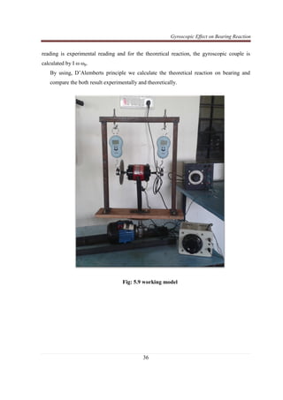 Gyroscopic Effect on Bearing Reaction
36
reading is experimental reading and for the theoretical reaction, the gyroscopic couple is
calculated by I ω ωp.
By using, D’Alemberts principle we calculate the theoretical reaction on bearing and
compare the both result experimentally and theoretically.
Fig: 5.9 working model
 