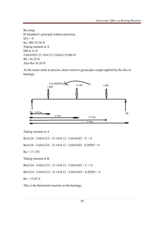 Gyroscopic Effect on Bearing Reaction
39
By using
D Alembert’s principal without precision,
ΣFy = 0
Ra +Rb=32.56 N
Taking moment at A
ΣM at A=0
5.68*0.025+21.18*0.12+5.68*0.215-Rb=0
Rb =16.28 N
Also Ra=16.28 N
As the motor made to precess, hence reactive gyroscopic couple applied by the disc to
bearings.
Taking moment at A
Ra*0.24 - 5.68*0.215 - 21.18*0.12 - 5.68*0.025 – C = 0
Ra*0.24 - 5.68*0.215 - 21.18*0.12 - 5.68*0.025 - 0.20585 = 0
Ra = 17.13N
Taking moment at B
Rb*0.24 - 5.68*0.215 - 21.18*0.12 - 5.68*0.025 + C = 0
Rb*0.24 - 5.68*0.215 - 21.18*0.12 - 5.68*0.025 + 0.20585 = 0
Ra = 15.43 N
This is the theoretical reaction on the bearings,
 