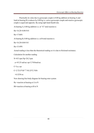 Gyroscopic Effect on Bearing Reaction
40
Practically its value due to gyroscopic couple is 0.08 kg addition on bearing A and
load on bearing B is reduces by 0.08 kg i.e. active gyroscopic couple and reactive gyroscopic
couple is equal and opposite. By using right hand thumb rule.
At bearing A, 0.08 kg addition i.e. at “A” total reaction is
Ra=16.28+0.08*9.81
Ra=17.06N
At bearing B, 0.08 kg addition i.e. at B total reaction is
Ra=16.28-0.08*9.81
Ra=15.49N
Actual reading is less than the theoretical reading so it is due to frictional resistance.
Calculation for another reading
N=413 rpm Np=26.2 rpm
.ω=43.25 rad/sec ωp=2.7436rad/sec
C=I.߱. ߱‫݌‬
C=2.7215*10ିଷ
.*43.25*2.7436
=0.323N-m
Now drawing free body diagram for bearing rotor system
Ra =reaction at bearing at A in N
Rb=reaction at bearing at B in N
 