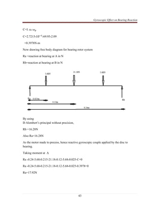 Gyroscopic Effect on Bearing Reaction
43
C=I. ω. ω௣
C=2.7215*10ିଷ
*69.95*2.09
=0.3978N-m
Now drawing free body diagram for bearing rotor system
Ra =reaction at bearing at A in N
Rb=reaction at bearing at B in N
By using
D Alembert’s principal without precision,
Rb =16.28N
Also Ra=16.28N
As the motor made to precess, hence reactive gyroscopic couple applied by the disc to
bearing.
Taking moment at A
Ra *0.24-5.68*0.215-21.18*0.12-5.68*0.025-C=0
Ra *0.24-5.68*0.215-21.18*0.12-5.68*0.025-0.3978=0
Ra=17.92N
 