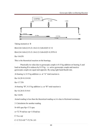 Gyroscopic Effect on Bearing Reaction
44
Taking moment at B
Rb*0.24-5.68*0.215-21.18*0.12-5.68*0.025+C=0
Rb*0.24-5.68*0.215-21.18*0.12-5.68*0.025+0.3978=0
Ra=14.63N
This is the theoretical reaction on the bearings,
Practically its value due to gyroscopic couple is 0.15 kg addition on bearing A and
load on bearing B is reduces by 0.15 kg. i.e. active gyroscopic couple and reactive
gyroscopic couple are equal and opposite. By using right hand thumb rule.
At bearing A, 0.15 kg addition i.e. at “A” total reaction is
Ra=16.28+0.15*9.81
Ra=17.75N
At bearing “B”, 0.15 kg addition i.e. at “B” total reaction is
Ra=16.28-0.15*9.81
Ra=14.8N
Actual reading is less than the theoretical reading so it is due to frictional resistance.
3. Calculation for another reading
N=695 rpm Np=17.5 rpm
ω=72.78 rad/sec ωp=1.83rad/sec
C=I.ω. ωp
C=2.7215*10ିଷ
*72.78*1.83
0.397Nm
 