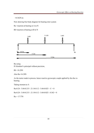 Gyroscopic Effect on Bearing Reaction
45
=0.362N-m
Now drawing free body diagram for bearing rotor system
Ra =reaction at bearing at A in N
Rb=reaction at bearing at B in N
By using
D Alembert’s principal without precision,
Rb =16.28N
Also Ra=16.28N
As the motor made to precess, hence reactive gyroscopic couple applied by the disc to
bearing.
Taking moment at A
Ra*0.24 - 5.68*0.215 - 21.18*0.12 - 5.68*0.025 – C = 0
Ra*0.24 - 5.68*0.215 - 21.18*0.12 - 5.68*0.025 - 0.362 = 0
Ra = 17.77N
 