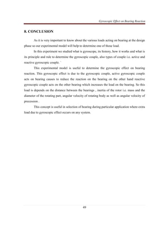 Gyroscopic Effect on Bearing Reaction
49
8. CONCLUSION
As it is very important to know about the various loads acting on bearing at the design
phase so our experimental model will help to determine one of those load.
In this experiment we studied what is gyroscope, its history, how it works and what is
its principle and rule to determine the gyroscopic couple, also types of couple i.e. active and
reactive gyroscopic couple. `
This experimental model is useful to determine the gyroscopic effect on bearing
reaction. This gyroscopic effect is due to the gyroscopic couple, active gyroscopic couple
acts on bearing causes to reduce the reaction on the bearing on the other hand reactive
gyroscopic couple acts on the other bearing which increases the load on the bearing. So this
load is depends on the distance between the bearings , inertia of the rotor i.e. mass and the
diameter of the rotating part, angular velocity of rotating body as well as angular velocity of
precession .
This concept is useful in selection of bearing during particular application where extra
load due to gyroscopic effect occurs on any system.
 