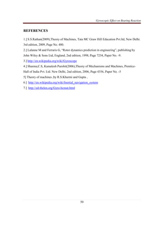 Gyroscopic Effect on Bearing Reaction
50
REFERENCES
1.] S.S.Rathan(2009),Theory of Machines, Tata MC Graw Hill Education Pvt.ltd, New Delhi.
3rd edition, 2009, Page No. 480.
2.] Lalanne M and Ferraris G, “Rotor dynamics prediction in engineering”, publishing by
John Wiley & Sons Ltd, England, 2nd edition, 1998, Page 7234, Paper No. -9.
3.] http://en.wikipedia.org/wiki/Gyroscope
4.] Sharma,C.S, Kamalesh Purohit(2006),Theory of Mechanisms and Machines, Prentice-
Hall of India Pvt. Ltd. New Delhi, 2nd edition, 2006, Page 4356, Paper No. -5
5] Theory of machines ,by R.S.Khurmi and Gupta ,
6.] http://en.wikipedia.org/wiki/Inertial_navigation_system
7.] http://ed-thelen.org/Gyro-hcmut.html
 