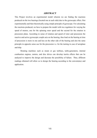VII
ABSTRACT
This Project involves an experimental model wherein we are finding the reactions
produced on the two bearings (located one at each side) due to the gyroscopic effect, first
experimentally and then theoretically using simple principle of gyroscope. For calculating
the reactions produced, we have to prepare the model with two regulators for varying the
speed of motors, one for the spinning rotor speed and the second for the rotation in
precession plane. According to sense of rotation and speed of rotor and precession the
reactive and active gyroscopic couple acts on the bearing, thus load on the bearing at time
of precession is more in one and less on the other side of the bearing and also the same
principle in opposite sense use for the precession i.e. for the turning in case of aeroplane
and ship.
Rotating machines such as steam or gas turbines, turbo-generators, internal
combustion engines, motors, and disc drives can develop inertia effects that can be
analyzed to improve the design and decrease the possibility of failure. Thus, different
readings obtained will allow us to design the bearing according to the convenience and
application.
 