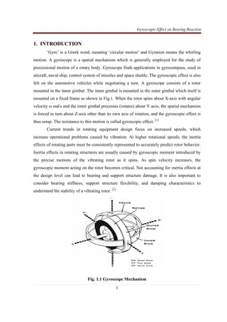 Gyroscopic Effect on Bearing Reaction
1
1. INTRODUCTION
‘Gyre’ is a Greek word, meaning ‘circular motion’ and Gyration means the whirling
motion. A gyroscope is a spatial mechanism which is generally employed for the study of
precessional motion of a rotary body. Gyroscope finds applications in gyrocompass, used in
aircraft, naval ship, control system of missiles and space shuttle. The gyroscopic effect is also
felt on the automotive vehicles while negotiating a turn. A gyroscope consists of a rotor
mounted in the inner gimbal. The inner gimbal is mounted in the outer gimbal which itself is
mounted on a fixed frame as shown in Fig.1. When the rotor spins about X-axis with angular
velocity ω rad/s and the inner gimbal precesses (rotates) about Y-axis, the spatial mechanism
is forced to turn about Z-axis other than its own axis of rotation, and the gyroscopic effect is
thus setup. The resistance to this motion is called gyroscopic effect. [1]
Current trends in rotating equipment design focus on increased speeds, which
increase operational problems caused by vibration. At higher rotational speeds, the inertia
effects of rotating parts must be consistently represented to accurately predict rotor behavior.
Inertia effects in rotating structures are usually caused by gyroscopic moment introduced by
the precise motions of the vibrating rotor as it spins. As spin velocity increases, the
gyroscopic moment acting on the rotor becomes critical. Not accounting for inertia effects at
the design level can lead to bearing and support structure damage. It is also important to
consider bearing stiffness, support structure flexibility, and damping characteristics to
understand the stability of a vibrating rotor. [2]
Fig. 1.1 Gyroscope Mechanism
 