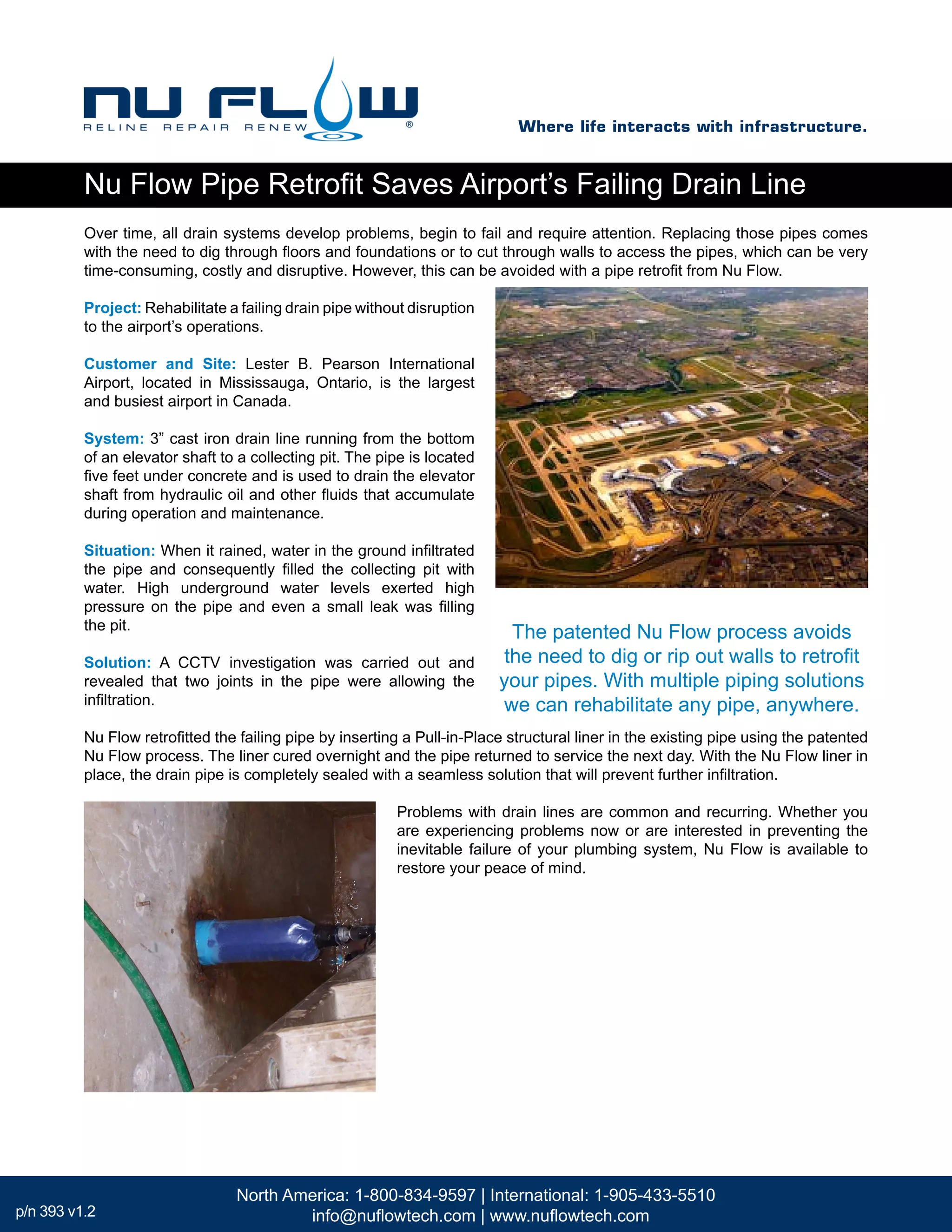 Over time, all drain systems develop problems, begin to fail and require attention. Replacing those pipes comes
with the need to dig through floors and foundations or to cut through walls to access the pipes, which can be very
time-consuming, costly and disruptive. However, this can be avoided with a pipe retrofit from Nu Flow.
Project: Rehabilitate a failing drain pipe without disruption
to the airport’s operations.
Customer and Site: Lester B. Pearson International
Airport, located in Mississauga, Ontario, is the largest
and busiest airport in Canada.
System: 3” cast iron drain line running from the bottom
of an elevator shaft to a collecting pit. The pipe is located
five feet under concrete and is used to drain the elevator
shaft from hydraulic oil and other fluids that accumulate
during operation and maintenance.
Situation: When it rained, water in the ground infiltrated
the pipe and consequently filled the collecting pit with
water. High underground water levels exerted high
pressure on the pipe and even a small leak was filling
the pit.
Solution: A CCTV investigation was carried out and
revealed that two joints in the pipe were allowing the
infiltration.
Nu Flow retrofitted the failing pipe by inserting a Pull-in-Place structural liner in the existing pipe using the patented
Nu Flow process. The liner cured overnight and the pipe returned to service the next day. With the Nu Flow liner in
place, the drain pipe is completely sealed with a seamless solution that will prevent further infiltration.
Problems with drain lines are common and recurring. Whether you
are experiencing problems now or are interested in preventing the
inevitable failure of your plumbing system, Nu Flow is available to
restore your peace of mind.
The patented Nu Flow process avoids
the need to dig or rip out walls to retrofit
your pipes. With multiple piping solutions
we can rehabilitate any pipe, anywhere.
Nu Flow Pipe Retrofit Saves Airport’s Failing Drain Line
Where life interacts with infrastructure.
North America: 1-800-834-9597 | International: 1-905-433-5510
info@nuflowtech.com | www.nuflowtech.comp/n 393 v1.2
 