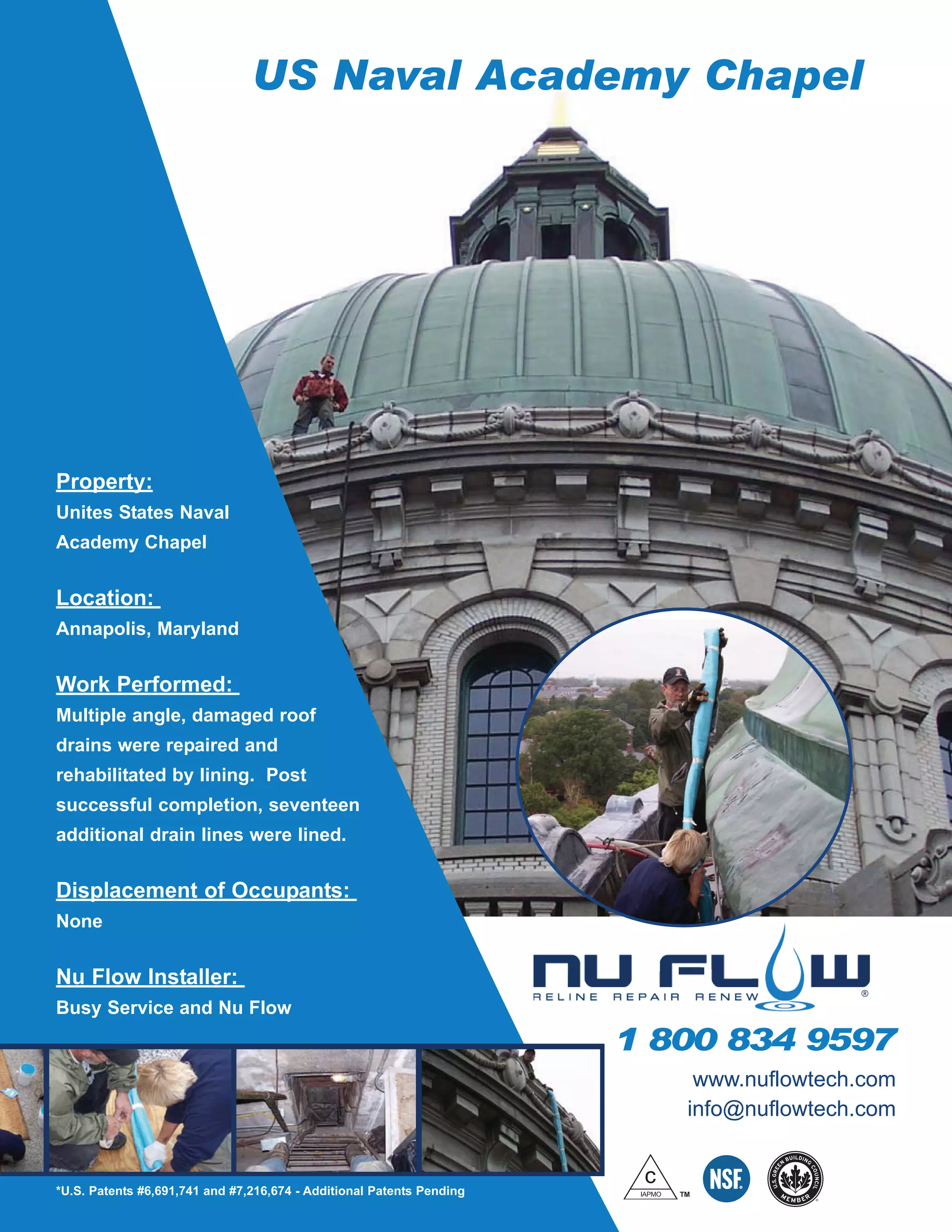US Naval Academy Chapel
Property:
Unites States Naval
Academy Chapel
Location:
Annapolis, Maryland
Work Performed:
Multiple angle, damaged roof
drains were repaired and
rehabilitated by lining. Post
successful completion, seventeen
additional drain lines were lined.
Displacement of Occupants:
None
Nu Flow Installer:
Busy Service and Nu Flow
r
1 800 834 9597
*U.S. Patents #6,691,741 and #7,216,674 - Additional Patents Pending
www.nuflowtech.com
info@nuflowtech.com
 