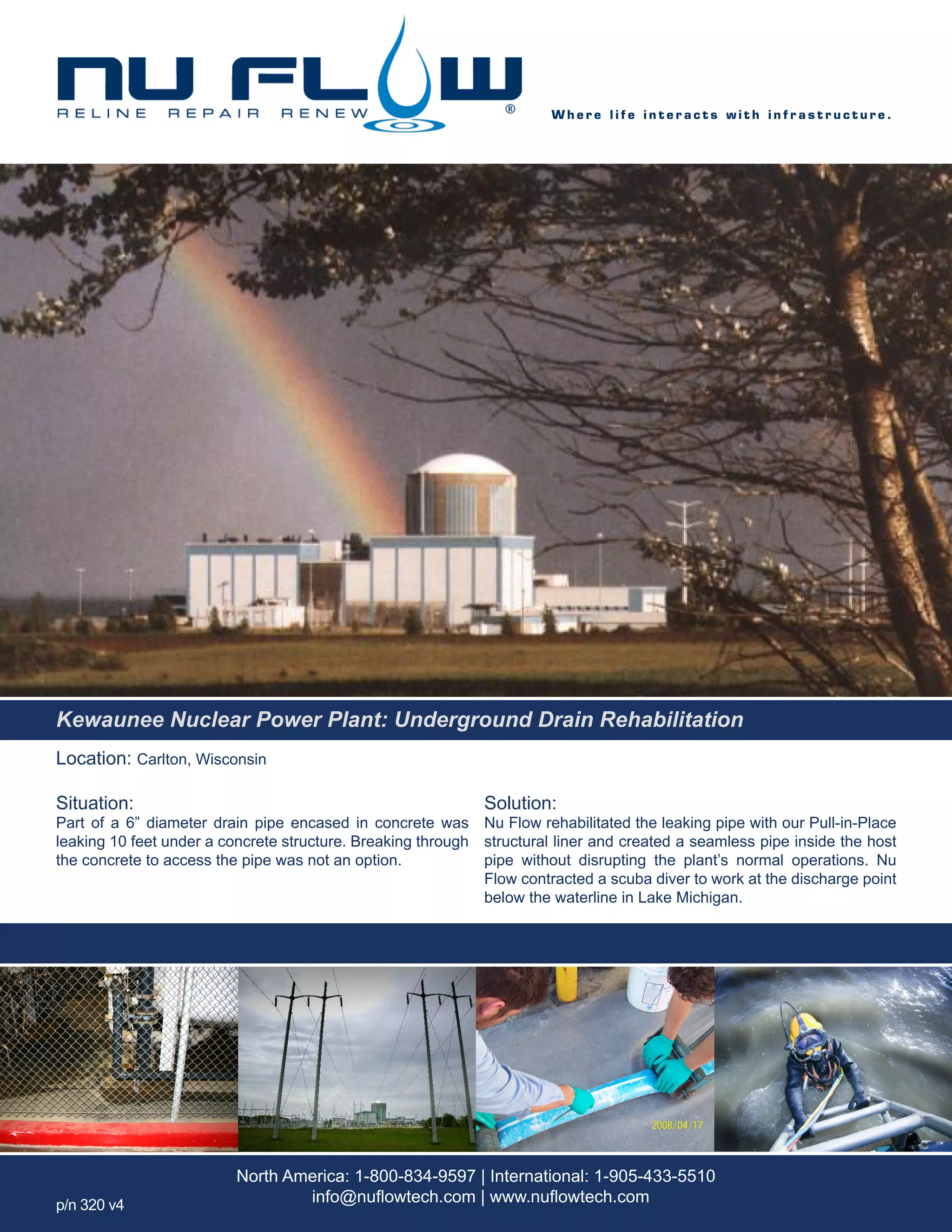 Location: Carlton, Wisconsin
Situation:
Part of a 6” diameter drain pipe encased in concrete was
leaking 10 feet under a concrete structure. Breaking through
the concrete to access the pipe was not an option.
Solution:
Nu Flow rehabilitated the leaking pipe with our Pull-in-Place
structural liner and created a seamless pipe inside the host
pipe without disrupting the plant’s normal operations. Nu
Flow contracted a scuba diver to work at the discharge point
below the waterline in Lake Michigan.
W h e r e l i f e i n t e r a c t s w i t h i n f r a s t r u c t u r e .
North America: 1-800-834-9597 | International: 1-905-433-5510
info@nuflowtech.com | www.nuflowtech.comp/n 320 v4
Kewaunee Nuclear Power Plant: Underground Drain Rehabilitation
 