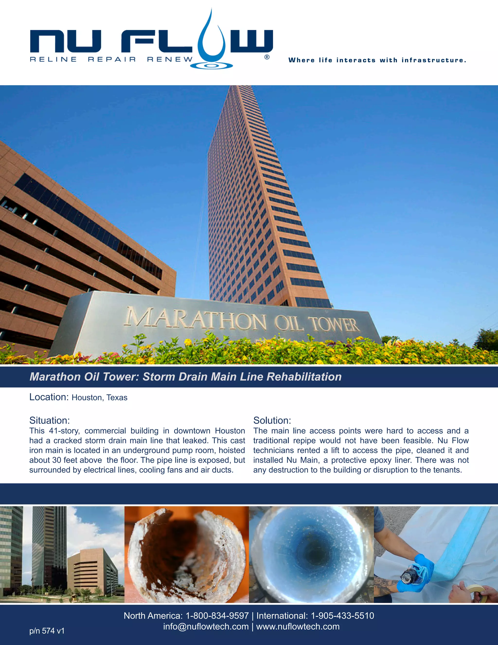 Location: Houston, Texas
Situation:
This 41-story, commercial building in downtown Houston
had a cracked storm drain main line that leaked. This cast
iron main is located in an underground pump room, hoisted
about 30 feet above the floor. The pipe line is exposed, but
surrounded by electrical lines, cooling fans and air ducts.
Solution:
The main line access points were hard to access and a
traditional repipe would not have been feasible. Nu Flow
technicians rented a lift to access the pipe, cleaned it and
installed Nu Main, a protective epoxy liner. There was not
any destruction to the building or disruption to the tenants.
W h e r e l i f e i n t e r a c t s w i t h i n f r a s t r u c t u r e .
North America: 1-800-834-9597 | International: 1-905-433-5510
info@nuflowtech.com | www.nuflowtech.comp/n 574 v1
Marathon Oil Tower: Storm Drain Main Line Rehabilitation
 