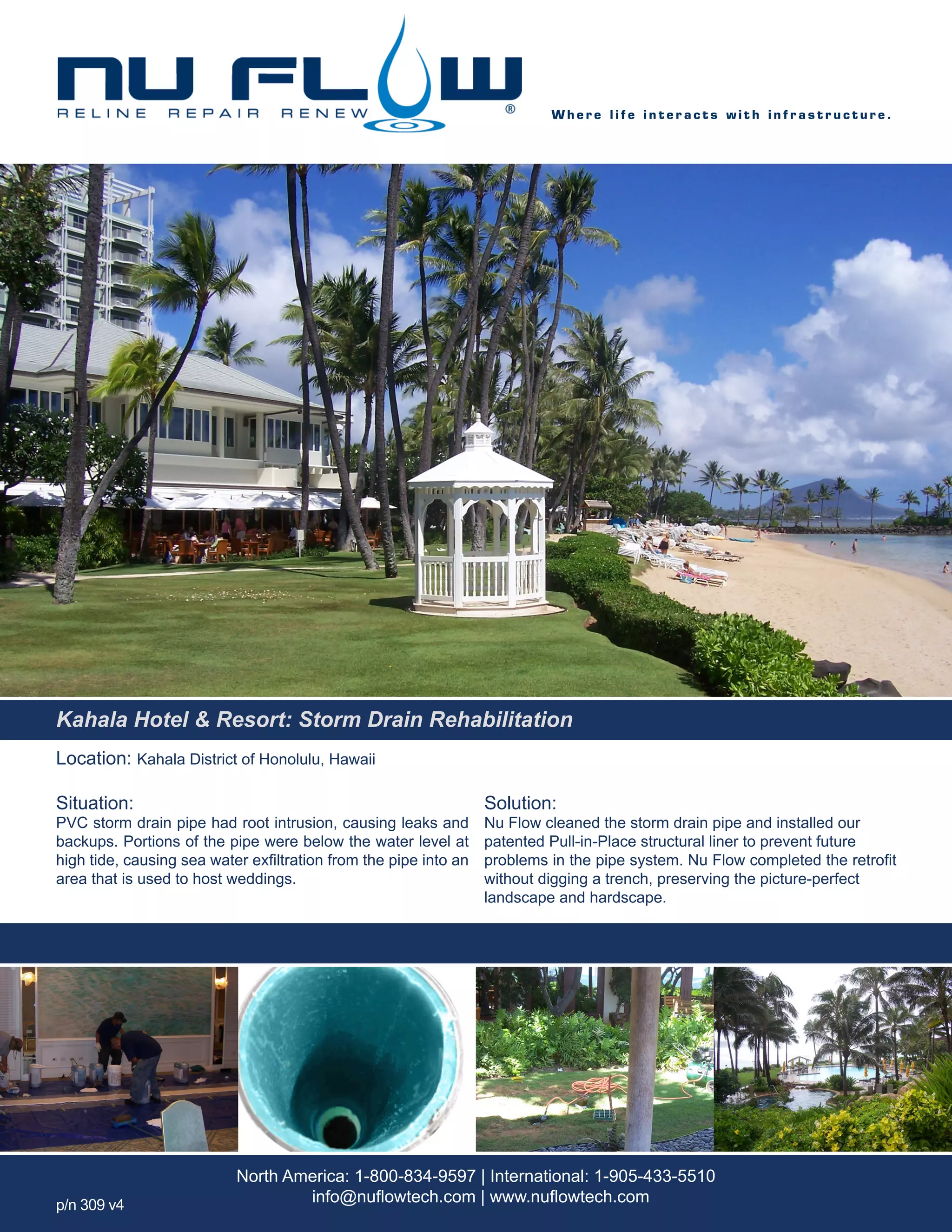 Location: Kahala District of Honolulu, Hawaii
Situation:
PVC storm drain pipe had root intrusion, causing leaks and
backups. Portions of the pipe were below the water level at
high tide, causing sea water exfiltration from the pipe into an
area that is used to host weddings.
Solution:
Nu Flow cleaned the storm drain pipe and installed our
patented Pull-in-Place structural liner to prevent future
problems in the pipe system. Nu Flow completed the retrofit
without digging a trench, preserving the picture-perfect
landscape and hardscape.
W h e r e l i f e i n t e r a c t s w i t h i n f r a s t r u c t u r e .
North America: 1-800-834-9597 | International: 1-905-433-5510
info@nuflowtech.com | www.nuflowtech.comp/n 309 v4
Kahala Hotel & Resort: Storm Drain Rehabilitation
 
