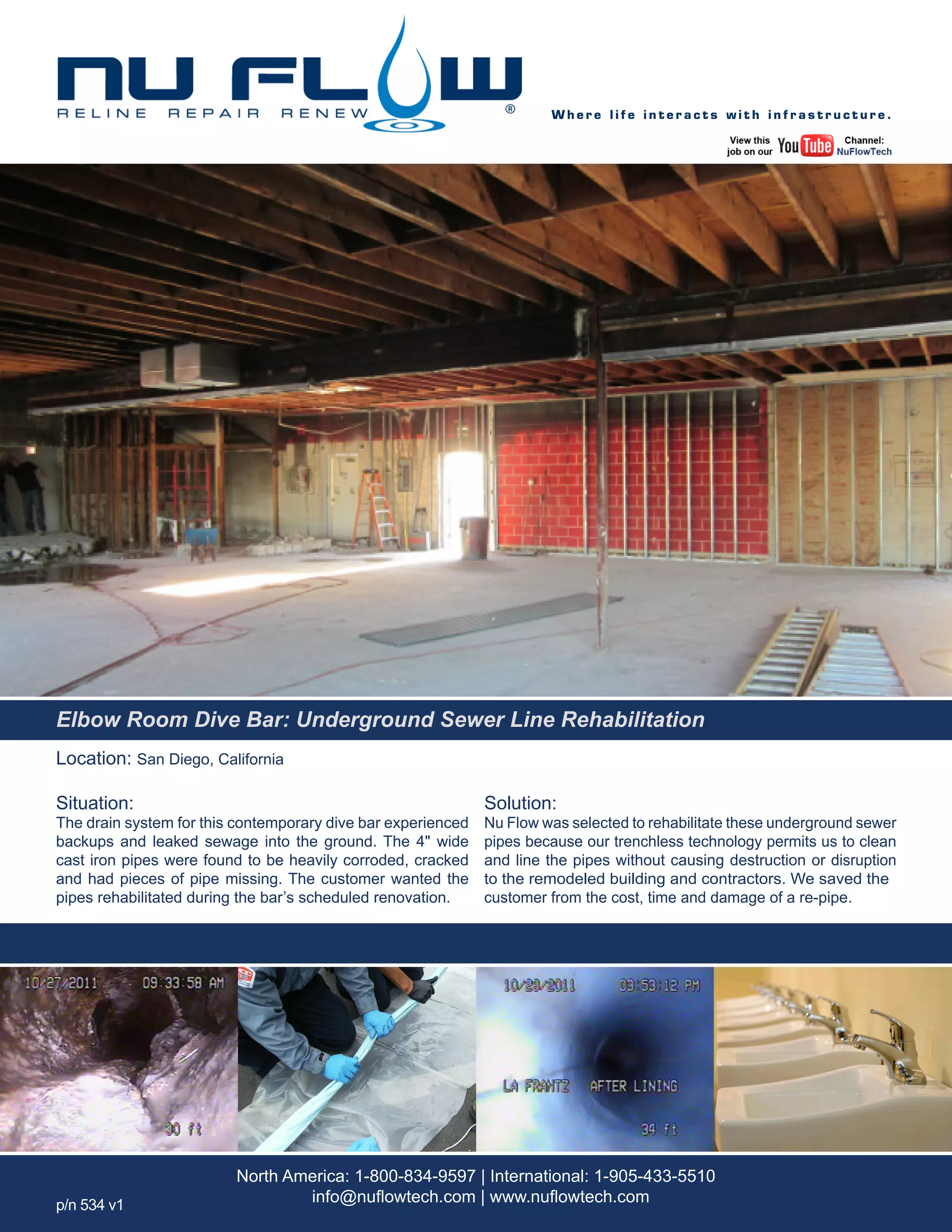 Location: San Diego, California
Situation:
The drain system for this contemporary dive bar experienced
backups and leaked sewage into the ground. The 4" wide
cast iron pipes were found to be heavily corroded, cracked
and had pieces of pipe missing. The customer wanted the
pipes rehabilitated during the bar’s scheduled renovation.
Solution:
Nu Flow was selected to rehabilitate these underground sewer
pipes because our trenchless technology permits us to clean
and line the pipes without causing destruction or disruption
to the remodeled building and contractors. We saved the
customer from the cost, time and damage of a re-pipe.
W h e r e l i f e i n t e r a c t s w i t h i n f r a s t r u c t u r e .
North America: 1-800-834-9597 | International: 1-905-433-5510
info@nuflowtech.com | www.nuflowtech.comp/n 534 v1
Elbow Room Dive Bar: Underground Sewer Line Rehabilitation
 