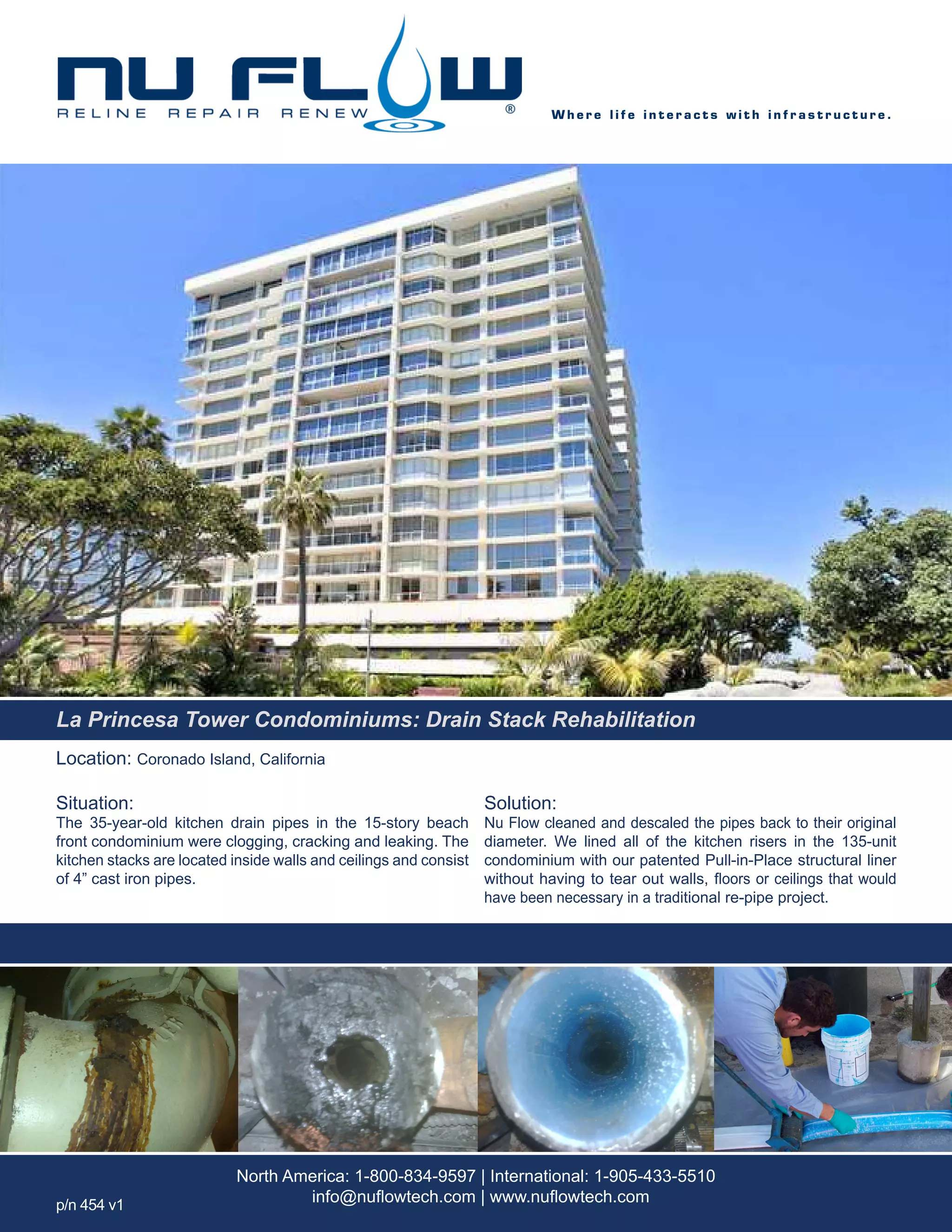 Location: Coronado Island, California
Situation:
The 35-year-old kitchen drain pipes in the 15-story beach
front condominium were clogging, cracking and leaking. The
kitchen stacks are located inside walls and ceilings and consist
of 4” cast iron pipes.
Solution:
Nu Flow cleaned and descaled the pipes back to their original
diameter. We lined all of the kitchen risers in the 135-unit
condominium with our patented Pull-in-Place structural liner
without having to tear out walls, floors or ceilings that would
have been necessary in a traditional re-pipe project.
W h e r e l i f e i n t e r a c t s w i t h i n f r a s t r u c t u r e .
North America: 1-800-834-9597 | International: 1-905-433-5510
info@nuflowtech.com | www.nuflowtech.comp/n 454 v1
La Princesa Tower Condominiums: Drain Stack Rehabilitation
 