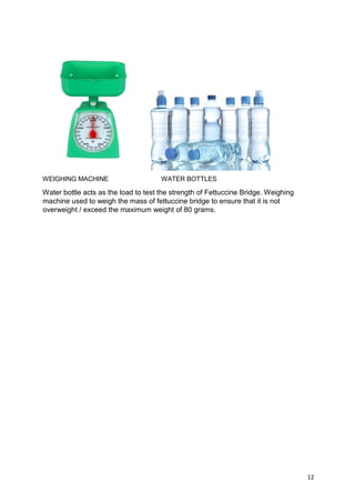 12
WEIGHING MACHINE WATER BOTTLES
Water bottle acts as the load to test the strength of Fettuccine Bridge. Weighing
machine used to weigh the mass of fettuccine bridge to ensure that it is not
overweight / exceed the maximum weight of 80 grams.
 