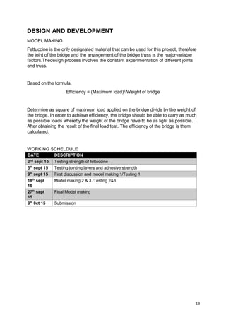 13
DESIGN AND DEVELOPMENT
MODEL MAKING
Fettuccine is the only designated material that can be used for this project, therefore
the joint of the bridge and the arrangement of the bridge truss is the majorvariable
factors.Thedesign process involves the constant experimentation of different joints
and truss.
Based on the formula,
Efficiency = (Maximum load)2/Weight of bridge
Determine as square of maximum load applied on the bridge divide by the weight of
the bridge. In order to achieve efficiency, the bridge should be able to carry as much
as possible loads whereby the weight of the bridge have to be as light as possible.
After obtaining the result of the final load test. The efficiency of the bridge is them
calculated.
WORKING SCHELDULE
DATE DESCRIPTION
2nd
sept 15 Testing strength of fettuccine
5th
sept 15 Testing jointing layers and adhesive strength
9th
sept 15 First discussion and model making 1/Testing 1
18th
sept
15
Model making 2 & 3 /Testing 2&3
27th
sept
15
Final Model making
9th
0ct 15 Submission
 