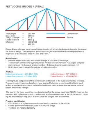 FETTUCCINE BRIDGE 4 (FINAL)
Total Length
Clear Span
=
=
360 mm
350mm
Compression
Weight of Bridge = 80 g Tension
Load Sustained = 5800 g
Efficiency = (5.8)2/0.08
= 420.6%
Design 4 is an alternate experimental design to reduce the load distribution in the outer frame and
the material weight. The design has a shrunken triangles at either side of the bridge to alter the
magnitude of the resultant force in x-axis and y-axis.
Amendments
• Material weight is reduced with smaller triangle at both side of the bridge
• The numbers of fettuccine layer are altered (Vertical tension members = 2; Angled compres-
sion members = 3; Longest tension member = 5; Longest compression members = 3)
• UHU glue is used instead of superglue to reduce corrosion.
Analysis
Highest compression = 263.42kN (DE) Highest tension = 257.16kN (HI)
Lowest Compression = 15.53kN (HE) Lowest tension = 12.98kN (DH)
The magnitude and position of the compression and tension in the truss is completely reversed.
The compression truss members have more layers of fettuccine to counteract the higher load
while the number of fettuccine is reduced in the tension member to remove excessive material
weight and wasted strength.
The load on the outer supporting members is significantly reduce by at least 120kN. However, the
members with highest compression and tension are both concentrated at the middle section, caus-
ing the whole section drop off as a chunk once the bridge’s limit is exceeded.
Problem Identification
• Concentration of highest compression and tension members in the middle
• Forced deformation of the fettuccine to fit into the bridge
• The truss are not glued properly
 