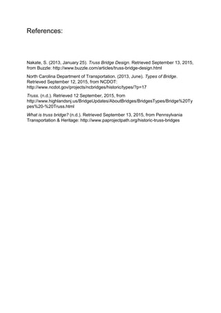 References:
Nakate, S. (2013, January 25). Truss Bridge Design. Retrieved September 13, 2015,
from Buzzle: http://www.buzzle.com/articles/truss-bridge-design.html
North Carolina Department of Transportation. (2013, June). Types of Bridge.
Retrieved September 12, 2015, from NCDOT:
http://www.ncdot.gov/projects/ncbridges/historic/types/?p=17
Truss. (n.d.). Retrieved 12 September, 2015, from
http://www.highlandsnj.us/BridgeUpdates/AboutBridges/BridgesTypes/Bridge%20Ty
pes%20-%20Truss.html
What is truss bridge? (n.d.). Retrieved September 13, 2015, from Pennsylvania
Transportation & Heritage: http://www.paprojectpath.org/historic-truss-bridges
 