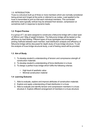 3
1.0 INTRODUCTION
Truss is a structure built up of three or more members which are normally considered
being pinned and hinged at the joints or referred to as nodes. Load applied to the
truss is transmitted to joint so that each individual members. The connected
elements were typically vertical may be stressed from tension, compression or
sometimes both in response to dynamic loads.
1.2 Project Preview
In a group of 7, we were assigned to constructe a fettuccine bridge with a clear span
of 350mm and 180g of weight limitation. The fettuccine bridge will be tested on the
efficiency by load testing. Fifferent types of truss typologies and arrangement,
jointing methods between each member, load distribution analysis and efficiency of
fettuccine bridge will be discussed for depth study of truss bridge structure. To aid
the analysis of truss bridge structural study, a set of testing result will be provided.
1.3 Aim of Study
1. To develop student’s understanding of tension and compressive strength of
construction materials
2. To develop student’s understanding of force distribution in a truss
3. To design a perfect truss bridge which fulfils the following criterias:
• High level of aesthetic value
• Minimal construction material
1.4 Learning Outcome
1. Able to evaluate, explore and improve attributes of construction materials
2. Explore and apply understanding of load distribution in a truss
3. Able to evaluate and identify tension and compression members in a truss
structure 4. Explore different arrangement of members in a truss structure
 