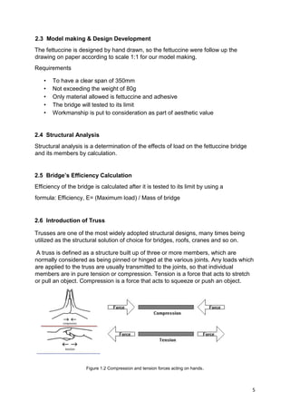 5
2.3 Model making & Design Development
The fettuccine is designed by hand drawn, so the fettuccine were follow up the
drawing on paper according to scale 1:1 for our model making.
Requirements
• To have a clear span of 350mm
• Not exceeding the weight of 80g
• Only material allowed is fettuccine and adhesive
• The bridge will tested to its limit
• Workmanship is put to consideration as part of aesthetic value
2.4 Structural Analysis
Structural analysis is a determination of the effects of load on the fettuccine bridge
and its members by calculation.
2.5 Bridge’s Efficiency Calculation
Efficiency of the bridge is calculated after it is tested to its limit by using a
formula: Efficiency, E= (Maximum load) / Mass of bridge
2.6 Introduction of Truss
Trusses are one of the most widely adopted structural designs, many times being
utilized as the structural solution of choice for bridges, roofs, cranes and so on.
A truss is defined as a structure built up of three or more members, which are
normally considered as being pinned or hinged at the various joints. Any loads which
are applied to the truss are usually transmitted to the joints, so that individual
members are in pure tension or compression. Tension is a force that acts to stretch
or pull an object. Compression is a force that acts to squeeze or push an object.
Figure 1.2 Compression and tension forces acting on hands.
 