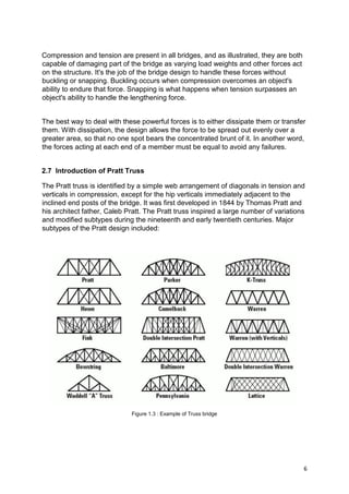 6
Compression and tension are present in all bridges, and as illustrated, they are both
capable of damaging part of the bridge as varying load weights and other forces act
on the structure. It's the job of the bridge design to handle these forces without
buckling or snapping. Buckling occurs when compression overcomes an object's
ability to endure that force. Snapping is what happens when tension surpasses an
object's ability to handle the lengthening force.
The best way to deal with these powerful forces is to either dissipate them or transfer
them. With dissipation, the design allows the force to be spread out evenly over a
greater area, so that no one spot bears the concentrated brunt of it. In another word,
the forces acting at each end of a member must be equal to avoid any failures.
2.7 Introduction of Pratt Truss
The Pratt truss is identified by a simple web arrangement of diagonals in tension and
verticals in compression, except for the hip verticals immediately adjacent to the
inclined end posts of the bridge. It was first developed in 1844 by Thomas Pratt and
his architect father, Caleb Pratt. The Pratt truss inspired a large number of variations
and modified subtypes during the nineteenth and early twentieth centuries. Major
subtypes of the Pratt design included:
Figure 1.3 : Example of Truss bridge
 