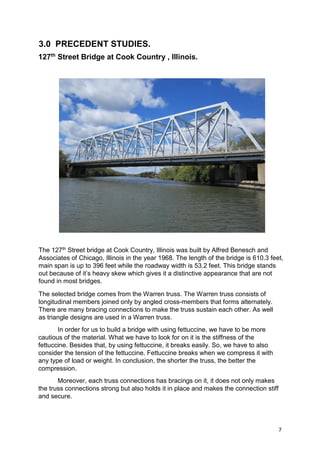 7
3.0 PRECEDENT STUDIES.
127th
Street Bridge at Cook Country , Illinois.
The 127th Street bridge at Cook Country, Illinois was built by Alfred Benesch and
Associates of Chicago, Illinois in the year 1968. The length of the bridge is 610.3 feet,
main span is up to 396 feet while the roadway width is 53.2 feet. This bridge stands
out because of it’s heavy skew which gives it a distinctive appearance that are not
found in most bridges.
The selected bridge comes from the Warren truss. The Warren truss consists of
longitudinal members joined only by angled cross-members that forms alternately.
There are many bracing connections to make the truss sustain each other. As well
as triangle designs are used in a Warren truss.
In order for us to build a bridge with using fettuccine, we have to be more
cautious of the material. What we have to look for on it is the stiffness of the
fettuccine. Besides that, by using fettuccine, it breaks easily. So, we have to also
consider the tension of the fettuccine. Fettuccine breaks when we compress it with
any type of load or weight. In conclusion, the shorter the truss, the better the
compression.
Moreover, each truss connections has bracings on it, it does not only makes
the truss connections strong but also holds it in place and makes the connection stiff
and secure.
 