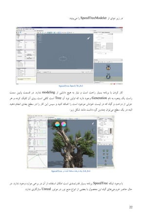 22
‫َى‬ ‫فیـ‬ ‫ػؿ‬‫اف‬ ‫ای‬SpeedTreeModeler‫يی‬ ‫ؿا‬:‫ثیُیؼ‬
‫شکل‬‎7-3‫محیط‬SpeedTree
‫اف‬ ‫ػاَيی‬ ‫ْیذ‬ ّ‫ث‬ ‫َیبف‬ ٔ ‫امت‬ ‫ؿاصت‬ ‫ثنیبؿ‬ ّ‫ثـَبي‬ ‫ثب‬ ٌ‫کـػ‬ ‫کبؿ‬modeling‫مًت‬ ٍ‫پبیی‬ ‫لنًت‬ ‫ػؿ‬ .‫َؼاؿػ‬
‫َبو‬ ّ‫ث‬ ِ‫پُزـ‬ ‫یک‬ ‫ؿامت‬Generationٌ‫آ‬ ‫َٕػ‬ ٍ‫أنی‬ ّ‫ک‬ ‫ػاؿػ‬ ‫ٔرٕػ‬Tree‫ْـ‬ ٔ ِ‫کـػ‬ ‫کهیک‬ ٌ‫آ‬ ‫ؿٔی‬ ‫امت‬ ‫کبفی‬ ‫امت‬
‫ػْیؼ‬ ‫اَزبو‬ ‫ثٞؼی‬ ‫مٖش‬ ‫ػؿ‬ ‫ؿا‬ ‫کبؿ‬ ٍ‫ای‬ ‫مپل‬ ٔ ‫کُیؼ‬ ّ‫اّبف‬ ‫ؿا‬ ‫امت‬ ‫يٕرٕػ‬ ‫عٕػه‬ ‫نینت‬ ‫ػؿ‬ ّ‫ک‬ ِ‫گیب‬ ٔ ‫ػؿعت‬ ‫اف‬ ‫رقئی‬
‫يی‬ ‫مٖش‬ ‫یک‬ ‫ػؿ‬ ّ‫انجت‬:‫فیـ‬ ‫ىکم‬ ‫يبَُؼ‬ ‫ػاىت‬ ِ‫گـ‬ ٍ‫چُؼی‬ ٌ‫تٕا‬
‫شکل‬‎-3‫در‬ ‫شذه‬ ‫ساختو‬ ‫درخت‬ ‫یک‬SpeedTree
ّ‫ایُک‬ ‫ٔرٕػ‬ ‫ثب‬SpeedTree‫ػؿ‬ .‫َؼاؿػ‬ ‫ٔرٕػ‬ ‫يٕاؿػ‬ ‫ثـعی‬ ‫ػؿ‬ ٌ‫آ‬ ‫اف‬ ِ‫امتفبػ‬ ٌ‫ايکب‬ ‫امت‬ ‫لؼؿتًُؼی‬ ‫ثنیبؿ‬ ّ‫ثـَبي‬
‫عـٔری‬ ‫صبّـ‬ ‫صبل‬‫يضَٕل‬ ٍ‫ای‬ ِ‫گیب‬ ‫ْبی‬‫يٕتٕؿ‬ ‫ػؿ‬ ‫َٕؿ‬ ٜ‫يُج‬ ٛ‫إَا‬ ‫اف‬ ‫ثْٞی‬ ‫ثب‬Unreal.‫َؼاؿػ‬ ‫مبفگبؿی‬
 