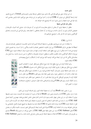 24
‫رؼیؼ‬ ‫ثبفی‬
‫يی‬ ‫مٞی‬ ّ‫َٕىت‬ ٍ‫ای‬ ‫ػؿ‬‫ثبفی‬ ‫يٕتٕؿ‬ ٔ‫تٕم‬ ٌ‫ىغ‬ ‫مٕو‬ ‫ثبفی‬ ‫یک‬ ‫ٕـاصی‬ ‫کُیى‬‫مدبفی‬Unreal.‫ػْدیى‬ ‫ىدـس‬ ‫ؿا‬
ّ‫ک‬ ‫يٕتٕؿ‬ ٍ‫ای‬ ‫گـافیکی‬ ٔ‫ٔام‬ ‫اثتؼا‬UDK‫يی‬ ‫ارـا‬ ‫ؿا‬ ‫ػاؿػ‬ ‫َبو‬‫يی‬ ‫مٞی‬ ّ‫َٕىت‬ ٍ‫ای‬ ‫ػؿ‬ .‫کُیى‬ّ‫کد‬ ‫ثغيدی‬ ٍ‫أندی‬ ‫ىبیؼ‬ .‫کُیى‬
.‫ىؼ‬ ‫عٕاْؼ‬ ِ‫ػاػ‬ ‫تّٕیش‬ ّ‫ک‬ ‫امت‬ ‫ثبفی‬ ٍ‫فيی‬ ‫یب‬ ٔ‫يضی‬ ‫ىٕػ‬ ‫ٕـاصی‬ ‫ثبیؼ‬
‫أل‬ ‫ثغو‬ٔ‫يضی‬ ‫ٕـاصی‬
‫ػؿ‬ ‫ثبفی‬ ّ‫ک‬ ‫يزبفینت‬ ‫ػَیبی‬ ‫اف‬ ‫ثغو‬ ٌ‫آ‬ ،‫ثبفی‬ ٔ‫يضی‬ ‫اف‬ ‫يُٕٚؿ‬ٔ ‫ػکٕؿْدب‬ ،‫اىدیبء‬ ّ‫کد‬ ‫ردبیی‬ .‫ػاؿػ‬ ٌ‫رـیدب‬ ٌ‫آ‬
‫يی‬ ٔ ّ‫ػاىت‬ ‫لـاؿ‬ ٌ‫آ‬ ‫ػؿ‬ ‫ثبفی‬ ‫کبؿکتـ‬ ٍ‫ًْچُی‬ِ‫ؿا‬ ‫لندًت‬ ٍ‫ای‬ ‫ٕـاصی‬ ‫ثـای‬ .‫ػْؼ‬ ‫اَزبو‬ ‫ؿا‬ ‫يغتهفی‬ ‫اًٝبل‬ ٌ‫آ‬ ‫ػؿ‬ ‫تٕاَؼ‬‫ْدبی‬
.‫ػاػ‬ ‫عٕاْیى‬ ‫تّٕیش‬ ‫ؿا‬ ‫یک‬ ‫ْـ‬ ّ‫ک‬ ‫ػاؿػ‬ ‫ٔرٕػ‬ ‫گَٕبگَٕی‬
1-1‫اثقاؿ‬CSG
‫يی‬ ‫اثقاؿ‬ ٍ‫ای‬ ‫اف‬ ِ‫امتفبػ‬ ‫ثب‬‫يض‬ ّ‫ث‬ ‫مٖٕصی‬ ‫تٕاَیى‬.‫ْندتُؼ‬ ‫تَدبػو‬ ٌ‫تيدغی‬ ‫عبٍدیت‬ ‫ػاؿای‬ ّ‫کد‬ ‫کُدیى‬ ّ‫اّدبف‬ ٔ‫ی‬
‫ػاؿای‬ ‫مٖٕصی‬ ‫اٍٖالصب‬Collision‫ػنیدم‬ ٍ‫ًْدی‬ ّ‫ثد‬ .‫امدت‬ ‫ػاؿا‬ ‫ؿا‬ ‫ثدبالیی‬ ‫ػلدت‬ ‫ثب‬ ‫تَبػو‬ ٌ‫تيغی‬ ‫لبثهیت‬ ‫اثقاؿ‬ ٍ‫ای‬ .
‫يی‬ ّ‫تٍٕی‬ٕٛ‫َد‬ .‫ىدٕػ‬ ِ‫امدتفبػ‬ ‫َیدبف‬ ‫يدٕؿػ‬ ‫يدبؿػ‬ ‫ػؿ‬ ‫تُٓدب‬ ٔ ِ‫کـػ‬ ِ‫امتفبػ‬ ‫کًتـ‬ ‫مٖش‬ َٕٛ ٍ‫ای‬ ‫اف‬ ٍ‫يًک‬ ‫صؼ‬ ‫تب‬ ‫ىؼ‬CSG
‫يی‬‫تٕا‬‫ثدبؿ‬ ‫ػنیدم‬ ّ‫ثد‬ .‫ثبىدؼ‬ ‫ػمدت‬ ٍ‫اید‬ ‫اف‬ ‫اىکبنی‬ ٔ ٓٔ‫يغـ‬ ،َّ‫امتٕا‬ ،‫ينتٖیم‬ ‫يکٞت‬ ،‫يکٞت‬ ‫يبَُؼ‬ ‫گَٕبگَٕی‬ ‫اىکبل‬ ‫َؼ‬
‫يی‬ ‫ایزبػ‬ ‫اثقاؿ‬ ٍ‫ای‬ ّ‫ک‬ ‫ثبالیی‬ ‫يضبمجبتی‬‫يی‬ ‫اکیؼ‬ ّ‫تٍٕی‬ ،‫کُؼ‬ِ‫پیچیدؼ‬ ٛ‫اَدٕا‬ ٔ ‫اىدکبل‬ ‫اف‬ ّ‫کد‬ ‫ىٕػ‬‫تدـ‬
CSG.‫َيٕػ‬ ِ‫امتفبػ‬
‫يدٕؿػ‬ ‫ىدکم‬ ٕٛ‫َد‬ ‫ثبیؼ‬ ‫اثتؼا‬ ‫مٖش‬ َٕٛ ٍ‫ای‬ ٌ‫کـػ‬ ّ‫اّبف‬ ‫ثـای‬.‫کُدیى‬ ‫اَتغدبة‬ ‫ؿا‬ ‫عدٕػ‬ ‫َٚـ‬
ٌ‫ُٝدٕا‬ ّ‫ث‬ ّ‫ک‬ ‫اىکبنی‬ ٛ‫إَا‬ ‫ؿٔی‬ ٌ‫کـػ‬ ‫کهیک‬ ‫ٕـیك‬ ‫اف‬ ‫يٕؿػَٚـ‬ ‫ىکم‬ َٕٛ ‫اَتغبة‬Brush‫لهدى‬ ‫یدب‬
‫يی‬ ‫اَزبو‬ ّ‫گـفت‬ ‫لـاؿ‬ ‫ثبفی‬ ‫يٕتٕؿ‬ ٔ‫يضی‬ ‫چپ‬ ‫مًت‬ ‫ػؿ‬‫يدٕؿػَٚـ‬ ‫ىدکم‬ ٕٛ‫َد‬ ‫اَتغدبة‬ ‫اف‬ ‫پل‬ .‫ىٕػ‬
‫یب‬ ‫لهى‬ ‫ؿٔی‬ ‫ثبیؼ‬ ‫اثٞبػ‬ ٍ‫تٞیی‬ ‫ثـای‬ .‫ًَٕػ‬ ٌ‫ييغ‬ ‫ؿا‬ ٌ‫آ‬ ِ‫اَؼاف‬ ٔ ‫اثٞبػ‬ ‫ثبیؼ‬Brush‫ؿامت‬ ‫َٚـ‬ ‫يٕؿػ‬
ِ‫پُزـ‬ ‫تب‬ ِ‫کـػ‬ ‫کهیک‬‫يی‬ ّ‫ک‬ ‫کٕچکی‬ ‫ی‬‫ف‬ .‫ىٕػ‬ ‫ٙبْـ‬ ‫ًَٕػ‬ ٌ‫ييغ‬ ٌ‫آ‬ ‫ػؿ‬ ‫ؿا‬ ‫لهى‬ ‫اثٞبػ‬ ٌ‫تٕا‬‫ـ‬‫ثدب‬ ‫ّدب‬
‫لهى‬ ‫ؿٔی‬ ٌ‫کـػ‬ ‫کهیک‬ ‫ؿامت‬Cube‫يی‬‫ّدغبيت‬ ٔ ٛ‫اؿتفدب‬ ،ُ‫ٝدـ‬ ،‫ٕٕل‬ ‫يبَُؼ‬ ‫پبؿايتـْبیی‬ ٌ‫تٕا‬
.‫کـػ‬ ٍ‫تٞیی‬ ‫ؿا‬ ِ‫ػیٕاؿ‬
‫اثٞبػ‬ ٍ‫تٞیی‬ ‫اف‬ ‫پل‬Brush‫لهدى‬ ٍ‫اید‬ ٌ‫کدـػ‬ ّ‫اّدبف‬ ‫ثـای‬ .‫کُیى‬ ّ‫اّبف‬ ٔ‫يضی‬ ّ‫ث‬ ‫ؿا‬ ٌ‫آ‬ ‫ثبیؼ‬
‫ثغو‬ ‫اثقاؿ‬ ‫اف‬ ‫ثبیؼ‬CSG‫اثقاؿ‬ ٍ‫پبیی‬ ‫لنًت‬ ‫ػؿ‬ ّ‫ک‬Brushٔ‫يضدی‬ ‫چپ‬ ‫مًت‬ ‫(لنًت‬ ‫ىؼ‬ ‫ٍضجت‬ ٌ‫آ‬ ‫يٕؿػ‬ ‫ػؿ‬ ‫لجال‬ ّ‫ک‬
‫يی‬ ‫اَزبو‬ ً‫عب‬ ‫ًٝهی‬ ‫کؼاو‬ ‫ْـ‬ ّ‫ک‬ ‫ػاؿػ‬ ‫ٔرٕػ‬ ًّ‫ػک‬ ‫چٓبؿ‬ ‫ثغو‬ ٍ‫ای‬ ‫ػؿ‬ .‫کـػ‬ ِ‫امتفبػ‬ )‫يٕتٕؿ‬ٌ‫آ‬ ٍ‫يًٓتـی‬ .‫ػُْؼ‬‫ْدب‬‫ًٝدم‬
CSG Add‫امدت‬ ‫ؽکدـ‬ ّ‫ث‬ ‫الفو‬ .‫ىؼ‬ ‫عٕاْؼ‬ ّ‫اّبف‬ ‫ثبفی‬ ٔ‫يضی‬ ّ‫ث‬ ‫کـػیى‬ ٍ‫تٞیی‬ ّ‫ک‬ ‫اثٞبػی‬ ‫ثب‬ ‫لهى‬ ًّ‫ػک‬ ٍ‫ای‬ ٌ‫فػ‬ ‫ثب‬ .‫امت‬
ٌ‫کـػ‬ ّ‫اّبف‬ ‫اف‬ ‫لجم‬CSGّ‫ک‬ ‫ثبىیى‬ ّ‫ػاىت‬ ّ‫تٕر‬ ‫ثبیؼ‬CSG‫یدب‬ ‫ربثزدبیی‬ ‫لبثدم‬ ٌ‫ُٝدٕا‬ ‫ْدیچ‬ ّ‫ثد‬ ٔ‫يضدی‬ ّ‫ثد‬ ِ‫ىؼ‬ ّ‫اّبف‬
ٌ‫کـػ‬ ّ‫اّبف‬ ‫ثب‬ ‫يب‬ ٔ ‫ثٕػ‬ ‫َغٕاْؼ‬ ‫چـعو‬CSG‫حب‬ ‫ىئی‬ ‫ٍـفب‬‫ثغدو‬ ‫ػؿ‬ ‫ػیگدـ‬ ّ‫ػکًد‬ .‫َیندت‬ ‫تغییـ‬ ‫لبثم‬ ‫کـػیى‬ ‫ایزبػ‬ ‫ثت‬
CSG‫ًٝم‬CSG Subtract‫ًٝم‬ ‫ػلیمب‬ ‫ًٝم‬ ٍ‫ای‬ .‫امت‬CSG Add‫يی‬ ‫عُخی‬ ‫ؿا‬ّ‫ٍدٕؿتیک‬ ‫ػؿ‬ .‫کُؼ‬Brush‫ردبؿی‬
‫ثب‬ ّ‫ک‬ ‫ػْیى‬ ‫لـاؿ‬ ‫ٕٕؿی‬ ٔ‫ؿ‬CSG‫ًٝدم‬ ‫ثدب‬ ،‫ثبىؼ‬ ّ‫ػاىت‬ ‫ييتـکی‬ ‫ثغو‬ ‫کـػیى‬ ّ‫اّبف‬ ٔ‫يضی‬ ّ‫ث‬ ‫لجال‬ ّ‫ک‬CSG Subtract
‫شکل‬‎-4
 