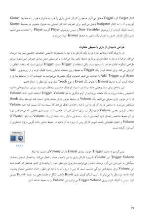 29
‫کبَبل‬Targetِ‫گـ‬Toggle‫يی‬ ‫يتَم‬ٔ‫يضدی‬ ّ‫ثد‬ ‫يتغییدـ‬ ٌ‫ُٝدٕا‬ ّ‫ثد‬ ‫ْى‬ ‫ؿا‬ ‫ثبفی‬ ‫اٍهی‬ ‫کبؿکتـ‬ ٍ‫ًْچُی‬ .‫کُیى‬Kismet
‫کبَبل‬ ّ‫ث‬ ‫ؿا‬ ٌ‫آ‬ ٔ ِ‫آٔؿػ‬Instigator‫يی‬ ‫ٍٔم‬ٞ‫ت‬ ‫ثـای‬ .‫کُیى‬ٔ‫يضدی‬ ‫ػؿ‬ ‫يتغییدـ‬ ٌ‫ُٝدٕا‬ ّ‫ثد‬ ‫اٍدهی‬ ‫کدبؿکتـ‬ ‫ـیف‬Kismet
‫فیـيُٕی‬ ‫اف‬ ٔ ِ‫کـػ‬ ‫کهیک‬ ‫ؿامت‬New Variables‫فیـيُٕی‬ ‫مپل‬ ٔPlayerّ‫گقیُد‬Player‫يدی‬ ‫اَتغدبة‬ ‫ؿا‬.‫کُدیى‬
ٍ‫ثؼی‬ٔ‫يضی‬ ّ‫ث‬ ‫يتغییـ‬ ‫یک‬ ٌ‫ُٕٝا‬ ّ‫ث‬ ‫اٍهی‬ ‫کبؿکتـ‬ ‫ىکم‬Kismet‫يی‬ ِ‫آٔؿػ‬.‫ىٕػ‬
ّ‫َبصی‬ ‫ٕـاصی‬‫يتفبٔت‬ ‫يضیٖی‬ ‫ثب‬ ‫ثبفی‬ ‫اف‬ ‫ای‬
‫ث‬ ‫ػؿ‬‫بفی‬ِ‫ػیؼ‬ ‫گبْب‬ ‫ْب‬ٌ‫رـیدب‬ ّ‫ثد‬ ‫َیدق‬ ‫عبٍدی‬ ‫اتفبلدبت‬ ‫عبٍدی‬ ِ‫يضدؼٔػ‬ ‫یب‬ ّ‫َبصی‬ ّ‫ث‬ ‫کبؿکتـ‬ ‫یک‬ ‫ٔؿٔػ‬ ‫ثب‬ ّ‫ک‬ ‫ایى‬
‫يی‬ّ‫يُٖم‬ ّ‫ث‬ ‫ٔؿٔػ‬ ‫ثب‬ ‫فـّب‬ .‫افُؼ‬‫يی‬ ‫پیؼا‬ ‫تغییـ‬ ٔ‫يضی‬ ‫َٕؿپـػافی‬ ‫ای‬‫يدی‬ ُٕ‫ٝد‬ ‫ثدبفی‬ ٍ‫يدت‬ ‫يٕمدیمی‬ ‫یب‬ ٔ ‫کُؼ‬‫ثدـای‬ .‫ىدٕػ‬
‫اف‬ ِ‫امتفبػ‬ ‫یکی‬ .‫ػاؿػ‬ ‫ٔرٕػ‬ ِ‫ؿا‬ ٔ‫ػ‬ ‫ْب‬ ‫افکت‬ َّٕ‫ایُگ‬ ‫ٕـاصی‬Trigger.‫امت‬Trigger‫ؿا‬ ‫اتفبلی‬ ‫ؿعؼاػ‬ ّ‫ک‬ ‫امت‬ ‫اثقاؿی‬
‫يی‬ ‫گقاؿه‬‫یک‬ ٌ‫کـػ‬ ّ‫اّبف‬ ‫ثـای‬ .‫کُؼ‬Trigger‫فیـيُدٕی‬ ‫اف‬ ٔ ِ‫کـػ‬ ‫کهیک‬ ‫ؿامت‬ ‫ًَبیو‬ ّ‫ٍفض‬ ‫ؿٔی‬ ٔ‫يضی‬ ّ‫ث‬Add
Actorُّ‫گقی‬Add Trigger‫يی‬ ‫اَتغبة‬ ‫ؿا‬‫يی‬ ‫يتغییـْب‬ ‫ػیگـ‬ ٌٕ‫ًْچ‬ .‫کُیى‬ٔ ‫ثدبفی‬ ٔ‫يضدی‬ ‫ػؿ‬ ٌ‫آ‬ ‫اَتغدبة‬ ‫ثدب‬ ‫تدٕاَیى‬
‫آ‬ ٌ‫کـػ‬ ّ‫اّبف‬ٔ‫يضی‬ ّ‫ث‬ ٌKismet‫یک‬ ٌ‫ُٕٝا‬ ّ‫ث‬Eventَٕٛ ‫اف‬Touch.‫ػْیى‬ ‫اَزبو‬ ‫ؿا‬ ‫يٕؿػَٚـ‬ ‫مُبؿیٕی‬
ِ‫ؿا‬ ٍ‫ای‬ّ‫ثد‬ ‫يُبمدت‬ ‫کٕچدک‬ ‫اىدیبء‬ ٍ‫ثـػاىت‬ ‫يبَُؼ‬ ‫مُبؿیْٕبیی‬ ‫ثـای‬ ‫صم‬‫يبَُدؼ‬ ‫مدُبؿیْٕبیی‬ ‫ثدـای‬ .‫يیـمدؼ‬ ‫َٚدـ‬
‫يی‬ ّ‫يُٖم‬ ‫یک‬ ّ‫ث‬ ‫ٔؿٔػ‬ ‫ؿعؼاػ‬ ٌ‫تيغی‬‫َبو‬ ّ‫ث‬ ‫ػیگـی‬ ‫آیتى‬ ‫اف‬ ‫تٕاَیى‬Trigger Volume‫اثتدؼا‬ .‫کُیى‬ ِ‫امتفبػ‬Volume
‫يی‬ ‫يٞـفی‬ ‫ثبفی‬ ‫يٕتٕؿ‬ ‫ئـ‬ ‫ؿا‬ ‫ْب‬‫یک‬ .‫کُیى‬Volumeِ‫يضدؼٔػ‬ ‫ثبفی‬ ‫يٕتٕؿ‬ ٔ‫يضی‬ ‫ػؿ‬‫یدک‬ ٔ‫تٕمد‬ ّ‫کد‬ ‫امدت‬ ‫ای‬Brush
‫يی‬ ٌ‫ييغ‬‫يی‬ ‫اتفبق‬ ‫ؿعؼاػی‬ ّ‫َبصی‬ ٍ‫ای‬ ّ‫ث‬ ‫کبؿکتـ‬ ‫ٔؿٔػ‬ ِ‫يض‬ ّ‫ث‬ .‫ىٕػ‬ّ‫چد‬ ّ‫کد‬ ‫امدت‬ ٌ‫آ‬ ّ‫ثد‬ ّ‫ثندت‬ ّ‫ک‬ ‫افتؼ‬Volume
‫ثْٞی‬ .‫کـػیى‬ ‫اَتغبة‬Volumeَ ‫ػیگـ‬ ‫ْبی‬‫يی‬ ّ‫ک‬ ‫عبٍی‬ ‫َٕؿپـػافی‬ ‫يبَُؼ‬ ‫عبٍی‬ ‫تغییـات‬ ‫اًٝبل‬ ‫ثـای‬ ‫یق‬‫تُٓدب‬ ‫عٕاْیى‬
‫يی‬ ‫ایزبػ‬ ‫ىٕػ‬ ‫اًٝبل‬ ٌ‫ييغ‬ ٔ‫يضی‬ ٌ‫آ‬ ‫ػؿ‬‫یدک‬ ‫اف‬ ِ‫امدتفبػ‬ ‫ثدب‬ ‫يخدبل‬ ‫ٕدٕؿ‬ ّ‫ثد‬ .‫ىدَٕؼ‬Volume‫َدبو‬ ّ‫ثد‬UTWater
Volume‫امتغـ‬ ٌٔ‫ػؿ‬ ‫گٕیی‬ ‫ثبىؼ‬ ‫ىُبٔؿ‬ ٔ‫يضی‬ ‫ػؿ‬ ّ‫َبصی‬ ٌ‫آ‬ ّ‫ث‬ ‫ٔؿٔػ‬ ‫اف‬ ‫پل‬ ‫کبؿکتـ‬ ‫ىٕیى‬ ‫ثبٝج‬ ‫تُٚیًبتی‬ ‫اَزبو‬ ٔ‫اف‬ ‫ی‬
.‫امت‬ ّ‫گـفت‬ ‫لـاؿ‬ ‫آة‬
‫ثـيی‬‫ثضج‬ ّ‫ث‬ ‫گـػیى‬Trigger‫ثدبفی‬ ‫يٕتٕؿ‬ .Unreal‫ػاؿای‬Volume‫َدبو‬ ّ‫ثد‬ ‫امدت‬ ‫ی‬
Trigger Volumeٍ‫ای‬ .Volume‫يی‬ ‫فٞبل‬ ‫ؿا‬ ‫ؿعؼاػ‬ ّ‫َبصی‬ ٍ‫ای‬ ّ‫ث‬ ‫ثبفی‬ ‫کبؿکتـ‬ ‫ٔؿٔػ‬ ‫ثب‬،‫ؿعدؼاػ‬ ٌ‫ىدؼ‬ ‫فٞدبل‬ ‫ثدب‬ .‫کُؼ‬
‫يی‬ ٔ ِ‫ىؼ‬ ِ‫فـمتبػ‬ ِ‫گـ‬ ٍ‫ای‬ ‫عـٔری‬ ّ‫ث‬ ‫میگُبنی‬ِ‫پیبػ‬ ‫ؿا‬ ‫عٕػ‬ ‫يٕؿػَٚـ‬ ‫مُبؿیٕی‬ ‫تٕاَیى‬‫ىدؼ‬ ّ‫گفتد‬ ّ‫ک‬ ‫ًْبَٖـ‬ .‫کُیى‬ ‫مبفی‬
ٍ‫ای‬Volumeٔ‫يضی‬ ‫ثـای‬‫يٕؿػَٚـ‬ ّ‫َبصی‬ ّ‫ث‬ ٌ‫آ‬ ‫ٔؿٔػ‬ ‫اف‬ ‫پل‬ ّ‫ک‬ ‫امت‬ ‫يُبمت‬ ‫ثقؿگی‬ ‫ْبی‬.‫پدؾیـػ‬ ‫اَزدبو‬ ‫عبٍدی‬ ‫ؿعؼاػ‬
‫يی‬ ‫ؿا‬ ‫يٕؿػَٚـ‬ ّ‫َبصی‬ ‫اثٞبػ‬‫ؿٔی‬ ٌ‫کـػ‬ ‫کهیک‬ ‫ؿامت‬ ‫ثب‬ ٌ‫تٕا‬Brush‫اثٞدبػ‬ ّ‫ثد‬ ‫يمدؼاؿػْی‬ ٔ ‫ىکم‬ ‫يکٞت‬Brushٍ‫تٞیدی‬
‫ؿٔی‬ ٌ‫کـػ‬ ‫کهیک‬ ‫ثب‬ ‫مپل‬ .‫کـػ‬Trigger Volume‫يی‬ٍ‫ای‬ ‫تٕاَیى‬Volume.‫کُیى‬ ّ‫اّبف‬ ٔ‫يضی‬ ّ‫ث‬ ‫ؿا‬
‫شکل‬‎-4
 