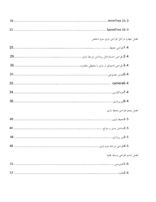 3-15AnimTree…………….………...…………………………………………………16
3-16SpeedTree……………………...…………………………………………………21
‫چِارم‬ ‫فظل‬‫تاسی‬ ‫طزاحی‬ ‫هزاحل‬‫شخض‬ ‫طْم‬
4-1‫طزاحی‬‫هحیط‬……………..........………………...................…………………………55
4-5‫تاسی‬ ‫تْطط‬ ‫تزداشتي‬ ‫قاتل‬ ‫اجظام‬ ‫طزاحی‬………………..............……………………..........52
4-3َ‫ًاحی‬ ‫طزاحی‬‫هتفاّت‬ ‫هحیطی‬ ‫تا‬ ‫تاسی‬ ‫اس‬ ‫ای‬……………………………………………………33
4-5‫هظٌْعی‬ ‫ُْع‬……………………………………………………………..……………31
4-6camera………………………………………....…………………………………35
4-7‫طذاگذاری‬……………………………………………………….......…………………34
4-8‫ًْرپزداسی‬……………………………....………………………………………………36
‫پٌجن‬ ‫فظل‬‫تاسی‬ ‫هحیط‬ ‫طزاحی‬
5-1‫تاسی‬ ‫هحیط‬...………………....…………………………………………………………41
5-2‫هْاًع‬ ّ ‫هظیز‬ ‫طاختي‬…...……………...……………………………………………….…44
5-3‫پزداسی‬ ‫ًْر‬……...…………...…………………………………………………………48
5-4‫تاسی‬ ‫دّم‬ َ‫هزحل‬ ‫طزاحی‬………...…………………………………………………………48
‫ششن‬ ‫فظل‬َ‫ًقلی‬ َ‫ّطیل‬ ‫طزاحی‬
6-1‫کذًْیظی‬……........……………………………………………………………………51
6-2‫تافت‬……………….............…………………………………………………………57
 