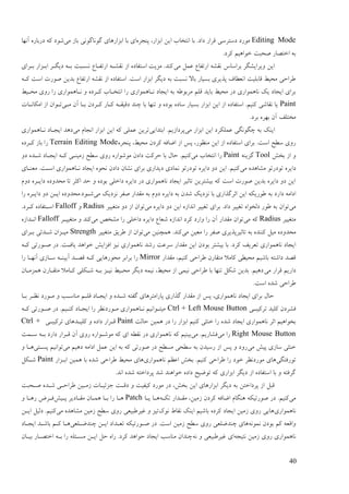 42
Editing Modeِ‫پُزـ‬ ،‫اثقاؿ‬ ٍ‫ای‬ ‫اَتغبة‬ ‫ثب‬ .‫ػاػ‬ ‫لـاؿ‬ ‫ػمتـمی‬ ‫يٕؿػ‬‫ثب‬ ‫ای‬‫يی‬ ‫ثبف‬ ‫گَٕبگَٕی‬ ‫اثقاؿْبی‬‫آَٓب‬ ِ‫ػؿثبؿ‬ ّ‫ک‬ ‫ىٕػ‬
.‫کـػ‬ ‫عٕاْیى‬ ‫ٍضجت‬ ‫اعتَبؿ‬ ّ‫ث‬
‫يی‬ ‫ًٝم‬ ٛ‫اؿتفب‬ ّ‫َمي‬ ‫ثـامبك‬ ‫ٔیـایيگـ‬ ٍ‫ای‬‫ثدـای‬ ‫اثدقاؿ‬ ‫ػیگدـ‬ ّ‫ثد‬ ‫َندجت‬ ٛ‫اؿتفدب‬ ّ‫َميد‬ ‫اف‬ ِ‫امتفبػ‬ ‫يقیت‬ .‫کُؼ‬
ٛ‫اؿتفب‬ ّ‫َمي‬ ‫اف‬ ِ‫امتفبػ‬ .‫امت‬ ‫اثقاؿ‬ ‫ػیگـ‬ ّ‫ث‬ ‫َنجت‬ ‫ثبال‬ ‫ثنیبؿ‬ ‫پؾیـی‬ ‫اَٖٞبف‬ ‫لبثهیت‬ ٔ‫يضی‬ ‫ٕـاصی‬ّ‫کد‬ ‫امت‬ ‫ٍٕؿت‬ ٍ‫ثؼی‬
ٔ‫يضدی‬ ‫ؿٔی‬ ‫ؿا‬ ‫َدبًْٕاؿی‬ ٔ ِ‫کدـػ‬ ‫اَتغدبة‬ ‫ؿا‬ ‫َدبًْٕاؿی‬ ‫ایزبػ‬ ّ‫ث‬ ّٕٕ‫يـث‬ ‫لهى‬ ‫ثبیؼ‬ ٔ‫يضی‬ ‫ػؿ‬ ‫َبًْٕاؿی‬ ‫یک‬ ‫ایزبػ‬ ‫ثـای‬
Paint‫يدی‬ ٌ‫آ‬ ‫ثدب‬ ٌ‫کدـػ‬ ‫کدبؿ‬ ّ‫ػلیمد‬ ‫چُؼ‬ ‫ثب‬ ‫تُٓب‬ ٔ ِ‫ثٕػ‬ ِ‫مبػ‬ ‫ثنیبؿ‬ ‫اثقاؿ‬ ٍ‫ای‬ ‫اف‬ ِ‫امتفبػ‬ .‫کُیى‬ ‫َمبىی‬ ‫یب‬‫ايکبَدبت‬ ‫اف‬ ٌ‫تدٕا‬
.‫ثـػ‬ ِ‫ثٓـ‬ ٌ‫آ‬ ‫يغتهف‬
‫ایُک‬‫يی‬ ‫اثقاؿ‬ ٍ‫ای‬ ‫ًٝهکـػ‬ ‫چگَٕگی‬ ّ‫ث‬‫اثتؼایی‬ .‫پـػافیى‬‫يی‬ ‫اَزبو‬ ‫اثقاؿ‬ ٍ‫ای‬ ّ‫ک‬ ‫ًٝهی‬ ٍ‫تـی‬‫َدبًْٕاؿی‬ ‫ایزدبػ‬ ‫ػْؼ‬
ِ‫پُزـ‬ ،ٔ‫يضی‬ ٌ‫کـػ‬ ّ‫اّبف‬ ‫اف‬ ‫پل‬ ،‫يُٕٚؿ‬ ٍ‫ای‬ ‫اف‬ ِ‫امتفبػ‬ ‫ثـای‬ .‫امت‬ ‫مٖش‬ ‫ؿٔی‬Terrain Editing Modeِ‫کدـػ‬ ‫ثبف‬ ‫ؿا‬
‫ثغو‬ ‫اف‬ ٔToolُّ‫گقی‬Paint‫يی‬ ‫اَتغبة‬ ‫ؿا‬‫صـکت‬ ‫ثب‬ ‫صبل‬ .‫کُیى‬ٔ‫ػ‬ ِ‫ىدؼ‬ ‫ایزدبػ‬ ّ‫کد‬ ‫فيیُدی‬ ‫مٖش‬ ‫ؿٔی‬ ِ‫يٕىٕاؿ‬ ٌ‫ػاػ‬
‫يی‬ ِ‫ييبْؼ‬ ٕ‫تٕػؿت‬ ِ‫ػایـ‬‫يُٞدبی‬ .‫امدت‬ ‫َدبًْٕاؿی‬ ‫ایزبػ‬ ِٕ‫َض‬ ٌ‫ػاػ‬ ٌ‫َيب‬ ‫ثـای‬ ‫ػیؼاؿی‬ ‫ًَبػی‬ ٕ‫تٕػؿت‬ ِ‫ػایـ‬ ٔ‫ػ‬ ٍ‫ای‬ .‫کُیى‬
ِ‫ػایدـ‬ ِ‫يضؼٔػ‬ ‫تب‬ ‫اکخـ‬ ‫صؼ‬ ٔ ِ‫ثٕػ‬ ‫ػاعهی‬ ِ‫ػایـ‬ ‫ػؿ‬ ‫َبًْٕاؿی‬ ‫ایزبػ‬ ‫تبحیـ‬ ٍ‫ثیيتـی‬ ّ‫ک‬ ‫امت‬ ‫ٍٕؿت‬ ٍ‫ثؼی‬ ِ‫ػایـ‬ ٔ‫ػ‬ ٍ‫ای‬‫ػٔو‬
‫يی‬ ‫َقػیک‬ ‫ٍفـ‬ ‫يمؼاؿ‬ ّ‫ث‬ ‫ػٔو‬ ِ‫ػایـ‬ ّ‫ث‬ ٌ‫ىؼ‬ ‫َقػیک‬ ‫ثب‬ ‫احـگؾاؿی‬ ٍ‫ای‬ ّ‫ٕٕؿیک‬ ّ‫ث‬ ‫ػاؿػ‬ ّ‫اػاي‬‫ؿا‬ ِ‫ػایدـ‬ ٔ‫ػ‬ ٍ‫اید‬ ِ‫ىدٕػ.يضؼٔػ‬
‫يی‬‫يی‬ ِ‫ػایـ‬ ٔ‫ػ‬ ٍ‫ای‬ ِ‫اَؼاف‬ ‫تغییـ‬ ‫ثـای‬ .‫ػاػ‬ ‫تغییـ‬ ِ‫ػنغٕا‬ ‫ٕٕؿ‬ ّ‫ث‬ ٌ‫تٕا‬‫يتغییـ‬ ٔ‫ػ‬ ‫اف‬ ٌ‫تٕا‬RadiusٔFalloff.‫کدـػ‬ ِ‫امدتفبػ‬
‫يتغییـ‬Radius‫يی‬ ّ‫ک‬‫يم‬ ٌ‫تٕا‬‫يی‬ ٌ‫ييغ‬ ‫ؿا‬ ‫ػاعهی‬ ِ‫ػایـ‬ ٛ‫ىٞب‬ ِ‫اَؼاف‬ ‫کـػ‬ ‫ٔاؿػ‬ ‫ؿا‬ ٌ‫آ‬ ‫ؼاؿ‬‫يتغییدـ‬ ٔ ‫کُؼ‬Falloffِ‫اَدؼاف‬
‫يی‬ ٍ‫يٞی‬ ‫ؿا‬ ‫ٍفـ‬ ‫تبحیـپؾیـی‬ ّ‫ث‬ ِ‫کُُؼ‬ ‫يیم‬ ِ‫يضؼٔػ‬‫يی‬ ٍ‫ًْچُی‬ .‫کُؼ‬‫يتغییـ‬ ‫ٕـیك‬ ‫اف‬ ٌ‫تٕا‬Strength‫ثدـای‬ ‫ىدؼتی‬ ٌ‫يیدقا‬
‫َبًْٕاؿی‬ ‫ؿىؼ‬ ‫مـٝت‬ ‫يمؼاؿ‬ ٍ‫ای‬ ٌ‫ثٕػ‬ ‫ثیيتـ‬ ‫ثب‬ .‫کـػ‬ ‫تٞـیف‬ ‫َبًْٕاؿی‬ ‫ایزبػ‬ّ‫کد‬ ‫ٍدٕؿتی‬ ‫ػؿ‬ .‫یبفدت‬ ‫عٕاْؼ‬ ‫افقایو‬ ‫َیق‬
‫يمؼاؿ‬ ،‫کُیى‬ ‫ٕـاصی‬ ٌ‫يتمبؿ‬ ‫کبيال‬ ‫يضیٖی‬ ‫ثبىیى‬ ّ‫ػاىت‬ ‫لَؼ‬Mirror‫ؿا‬ ‫آَٓدب‬ ‫مدبفی‬ ّ‫آییُد‬ ‫لَدؼ‬ ّ‫کد‬ ‫يضٕؿْبیی‬ ‫ثـاثـ‬ ‫ؿا‬
‫يی‬ ‫لـاؿ‬ ‫ػاؿیى‬ٌ‫ًْقيدب‬ ٌ‫يتمدبؿ‬ ‫کدبيال‬ ‫ىدکهی‬ ّ‫ثد‬ ‫َیدق‬ ٔ‫يضدی‬ ‫ػیگـ‬ ًّ‫َی‬ ،ٔ‫يضی‬ ‫اف‬ ‫َیًی‬ ‫ٕـاصی‬ ‫ثب‬ ‫تُٓب‬ ‫ىکم‬ ٍ‫ثؼی‬ .‫ػْیى‬
‫امت‬ ِ‫ىؼ‬ ‫ٕـاصی‬.
‫ثدب‬ ‫َٚدـ‬ ‫يدٕؿػ‬ ٔ ‫يُبمدت‬ ‫لهدى‬ ‫ایزدبػ‬ ٔ ِ‫ىدؼ‬ ّ‫گفت‬ ‫پبؿايتـْبی‬ ‫گؾاؿی‬ ‫يمؼاؿ‬ ‫اف‬ ‫پل‬ ،‫َبًْٕاؿی‬ ‫ایزبػ‬ ‫ثـای‬ ‫صبل‬
‫تـکیجدی‬ ‫کهیؼ‬ ٌ‫فيـػ‬Ctrl + Left Mouse Buttonّ‫کد‬ ‫ٍدٕؿتی‬ ‫ػؿ‬ .‫کُدیى‬ ‫ایزدبػ‬ ‫ؿا‬ ‫يدٕؿػَٚـ‬ ‫َدبًْٕاؿی‬ ‫يیتدٕاَیى‬
‫صب‬ ٍ‫ًْی‬ ‫ػؿ‬ ‫ؿا‬ ‫اثقاؿ‬ ‫کُیى‬ ‫عُخی‬ ‫ؿا‬ ِ‫ىؼ‬ ‫ایزبػ‬ ‫َبًْٕاؿی‬ ‫احـ‬ ‫ثغٕاْیى‬‫نت‬Paint‫تـکیجدی‬ ‫کهیدؼْبی‬ ٔ ِ‫ػاػ‬ ‫لدـاؿ‬Ctrl +
Right Mouse Button‫يی‬ ‫ؿا‬‫يی‬ .‫فيبؿیى‬‫مدًت‬ ّ‫ثد‬ ‫ػاؿػ‬ ‫لدـاؿ‬ ٌ‫آ‬ ‫ؿٔی‬ ِ‫يٕىدٕاؿ‬ ّ‫ک‬ ‫ای‬ ّٖ‫َم‬ ‫ػؿ‬ ‫َبًْٕاؿی‬ ّ‫ک‬ ‫ثیُیى‬
‫يی‬ ‫پیو‬ ‫مبفی‬ ‫عُخی‬‫يی‬ ‫ػْیى‬ ّ‫اػاي‬ ‫ًٝم‬ ٍ‫ای‬ ّ‫ث‬ ّ‫ک‬ ‫ٍٕؿتی‬ ‫ػؿ‬ ‫ينٖش‬ ‫مٖضی‬ ّ‫ث‬ ٌ‫ؿمیؼ‬ ‫اف‬ ‫پل‬ ٔ ‫ؿٔػ‬‫پندتی‬ ‫تٕاَیى‬ٔ ‫ْدب‬
‫تٕؿفتگی‬‫ْبی‬‫َبًْٕاؿی‬ ‫اٝٚى‬ ‫ثغو‬ .‫کُیى‬ ‫ٕـاصی‬ ‫ؿا‬ ‫عٕػ‬ ‫يٕؿػَٚـ‬‫اثدقاؿ‬ ٍ‫ًْی‬ ‫ثب‬ ِ‫ىؼ‬ ‫ٕـاصی‬ ٔ‫يضی‬ ‫ْبی‬Paint‫ىدکم‬
.‫اَؼ‬ ِ‫ىؼ‬ ّ‫پـػاعت‬ ‫ىؼ‬ ‫عٕاُْؼ‬ ِ‫ػاػ‬ ‫تّٕیش‬ ّ‫ک‬ ‫اثقاؿی‬ ‫ػیگـ‬ ‫اف‬ ِ‫امتفبػ‬ ‫ثب‬ ٔ ّ‫گـفت‬
‫ٍدضجت‬ ِ‫ىدؼ‬ ‫ٕـاصدی‬ ٍ‫فيدی‬ ‫رقئیدبت‬ ‫ػلدت‬ ٔ ‫کیفیت‬ ‫يٕؿػ‬ ‫ػؿ‬ ،‫ثغو‬ ٍ‫ای‬ ‫اثقاؿْبی‬ ‫ػیگـ‬ ّ‫ث‬ ٍ‫پـػاعت‬ ‫اف‬ ‫لجم‬
‫يی‬ّ‫تکد‬ ‫يمدؼاؿ‬ ،ٍ‫فيی‬ ٌ‫کـػ‬ ّ‫اّبف‬ ‫ُْگبو‬ ّ‫ٍٕؿتیک‬ ‫ػؿ‬ .‫کُیى‬‫یدب‬ ‫ْدب‬Patch‫پدیو‬ ‫يمدبػیـ‬ ٌ‫ًْدب‬ ‫ثدب‬ ‫ؿا‬ ‫ْدب‬ٔ ‫ؿْدب‬ ُ‫فدـ‬
‫َبًْٕاؿی‬‫َٕک‬ ٓ‫َمب‬ ‫ایُک‬ ‫ثبىیى‬ ِ‫کـػ‬ ‫ایزبػ‬ ٍ‫فيی‬ ‫ؿٔی‬ ‫ْبیی‬‫يی‬ ِ‫ييبْؼ‬ ٍ‫فيی‬ ‫مٖش‬ ‫ؿٔی‬ ‫غیـٕجیٞی‬ ٔ ‫تیق‬ٍ‫اید‬ ‫ػنیم‬ .‫کُیى‬
ًََّٕ ٌ‫ثٕػ‬ ‫کى‬ ّٞ‫ٔال‬‫ػؿ‬ .‫امت‬ ٍ‫فيی‬ ‫مٖش‬ ‫ؿٔی‬ ‫چُؼّهٞی‬ ‫ْبی‬‫چُؼّدهٞی‬ ٍ‫اید‬ ‫تٞدؼاػ‬ ّ‫ٍدٕؿتیک‬‫ایزدبػ‬ ‫ثبىدؼ‬ ‫کدى‬ ‫ْدب‬
ّ‫َتیز‬ ٍ‫فيی‬ ‫ؿٔی‬ ‫َبًْٕاؿی‬َّ ٔ ‫غیـٕجیٞی‬ ‫ای‬ٌ‫ثیدب‬ ‫اعتَدبؿ‬ ّ‫ثد‬ ‫ؿا‬ ّ‫يندئه‬ ٍ‫اید‬ ‫صم‬ ِ‫ؿا‬ .‫کـػ‬ ‫صٕاْؼ‬ ‫ایزبػ‬ ‫يُبمت‬ ٌ‫چُؼا‬
 