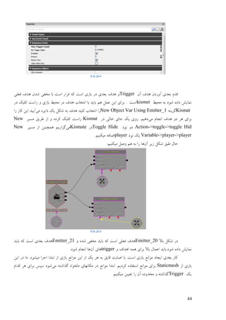 44
‫شکل‬0-5
ٌ‫آ‬ ‫ْؼف‬ ٌ‫آٔؿػ‬ ‫ثٞؼی‬ ‫لؼو‬Trigger‫فٞهی‬ ‫ْؼف‬ ٌ‫ىؼ‬ ‫يغفی‬ ‫ثب‬ ‫امت‬ ‫لـاؿ‬ ّ‫ک‬ ‫امت‬ ‫ثبفی‬ ‫ػؿ‬ ‫ثٞؼی‬ ‫ْؼف‬ ٔ
ٔ‫يضی‬ ّ‫ث‬ ‫ىٕػ‬ ِ‫ػاػ‬ ‫ًَبیو‬kismet‫ػؿ‬ ‫کهیک‬ ‫ؿامت‬ ٔ ‫ثبفی‬ ٔ‫يضی‬ ‫ػؿ‬ ‫ْؼف‬ ‫اَتغبة‬ ‫ثب‬ ‫ثبیؼ‬ ‫ْى‬ ‫ًٝم‬ ٍ‫ای‬ ‫ثـای‬ . ‫امت‬
Kismatُّ‫گقی‬New Object Var Using Emitter_1‫يی‬ ِ‫ػایـ‬ ‫یک‬ ‫ىکم‬ ّ‫ث‬ ‫ْؼف‬ ‫کُیؼ‬ ‫اَتغبة‬ ‫ؿا‬‫ؿا‬ ‫کبؿ‬ ٍ‫ای‬ ‫آییؼ‬
‫يی‬ ‫اَزبو‬ ‫ْؼف‬ ٔ‫ػ‬ ‫ْـ‬ ‫ثـای‬‫ػؿ‬ ‫عبنی‬ ‫ربی‬ ‫یک‬ ‫ؿٔی‬ .‫ػْیى‬Kismat‫ينیـ‬ ‫ٕـیك‬ ‫اف‬ ٔ ِ‫کـػ‬ ‫کهیک‬ ‫ؿامت‬New
Action->toggle->toggle Hid‫َٕػ‬ ٔ‫ػ‬Toggle Hide‫ػؿ‬Kismate‫يی‬‫ينیـ‬ ‫اف‬ ٍ‫ًْچُی‬ ‫گقاؿیى‬New
Variable->player->player‫َٕػ‬ ‫یک‬player.‫يیکُیى‬ ّ‫اّبف‬
ٌ‫آ‬ ‫فیـ‬ ‫ىکم‬ ‫ٕجك‬ ‫صبل‬:‫يیکُیى‬ ‫ٍٔم‬ ‫ْى‬ ّ‫ث‬ ‫ؿا‬ ‫ْب‬
‫شکل‬0-5
‫ثبال‬ ‫ىکم‬ ‫ػؿ‬Emitter_20‫يغ‬ ‫ثبیؼ‬ ّ‫ک‬ ‫امت‬ ‫فٞهی‬ ‫ْؼف‬ٔ ِ‫ىؼ‬ ‫فی‬Emitter_21‫ثبیؼ‬ ّ‫ک‬ ‫امت‬ ‫ثٞؼی‬ ‫ْؼف‬
ٔ ‫اْؼاف‬ ًّْ ‫ثـای‬ ‫ثبال‬ ‫اًٝبل‬ ‫ىٕػ.ثبیؼ‬ ِ‫ػاػ‬ ‫ًَبیو‬triggerٌ‫آ‬ ‫ْبی‬.‫ىٕػ‬ ‫اَزبو‬ ‫ْب‬
ٍ‫ای‬ ‫ػؿ‬ ‫يب‬ .‫يیيٕػ‬ ‫ارـا‬ ‫اثتؼا‬ ‫اف‬ ‫ثبفی‬ َٜ‫يٕا‬ ٍ‫ای‬ ‫اف‬ ‫یک‬ ‫ْـ‬ ّ‫ث‬ ‫لبیك‬ ‫اٍبثت‬ ‫ثب‬ .‫امت‬ ‫ثبفی‬ َٜ‫يٕا‬ ‫ایزبػ‬ ‫ثٞؼی‬ ‫کبؿ‬
‫اف‬ ‫ثبفی‬Staticmesh‫امتفبػ‬ َٜ‫يٕا‬ ‫ثـای‬‫يی‬ ّ‫گؾاىت‬ ِ‫ػنغٕا‬ ‫يکبَٓبی‬ ‫ػؿ‬ َٜ‫يٕا‬ ‫اثتؼا‬ .‫کـػیى‬ ِ‫کؼاو‬ ‫ْـ‬ ‫ثـای‬ ‫مپل‬ ‫ىٕػ‬
‫یک‬Trigger‫يیکُیى‬ ٍ‫تٞیی‬ ‫ؿا‬ ٌ‫آ‬ ِ‫يضؼٔػ‬ ٔ ّ‫گؾاىت‬
 