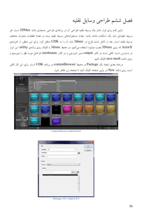 52
‫فَم‬‫ىيى‬ّ‫َمهی‬ ‫ٔمبیم‬ ‫ٕـاصی‬
‫ا‬ّ‫ثـَبي‬ ‫ػؿ‬ ٌ‫آ‬ ‫ٕـاصی‬ ّ‫َمهی‬ ّ‫ٔمیه‬ ‫یک‬ ٌ‫ػاػ‬ ‫لـاؿ‬ ‫ثـای‬ ‫لؼو‬ ٍ‫ٔنی‬ّ‫م‬ ‫ٕـاصی‬ ‫ی‬‫يبَُؼ‬ ‫ثٞؼی‬3DMax‫ْـ‬ .‫امت‬
ّ‫َمهی‬ ّ‫ٔمیه‬ٌ‫امتغٕا‬ ‫تٞؼاػ‬ .‫ثبىؼ‬ ّ‫ػاىت‬ ‫امکهت‬ ‫یک‬ ‫ثبیؼ‬ ‫ای‬‫يغتهف‬ ‫يتضـک‬ ‫لٖٞبت‬ ‫تٞؼاػ‬ ّ‫ث‬ ّ‫ثنت‬ ّ‫َمهی‬ ّ‫ٔمیه‬ ‫ْبی‬
‫ػؿ‬ ‫ٕـس‬ ٌ‫ىؼ‬ ‫کبيم‬ ‫اف‬ ‫ثٞؼ‬ .‫امت‬ ّ‫َمهی‬ ّ‫ٔمیه‬3dmaxّ‫ث‬ ‫ؿا‬ ٌ‫آ‬ ‫ثبیؼ‬UDKَّٔ‫افق‬ ‫اف‬ ‫يُٕٚؿ‬ ٍ‫ای‬ ‫ثـای‬ .‫کـػ‬ ‫يُتمم‬‫ی‬
ActorX‫ؿٔی‬ ّ‫ک‬3Dmax‫يی‬ ِ‫امتفبػ‬ ‫يیيٕػ‬ ‫ََت‬ٔ‫يضی‬ ‫ػؿ‬ .‫کُیى‬3dmaxَّ‫فثب‬ ‫ؿٔی‬ ‫کهیک‬ ‫ثب‬‫ی‬utility‫اثقاؿ‬ ٍ‫ای‬ ،
‫کبػؿ‬ ‫ػؿ‬ ‫امت‬ ‫کبفی‬ .‫امت‬ ‫ػمتـك‬ ‫ػؿ‬output‫کبػؿ‬ ‫ػؿ‬ ٔ ‫عـٔری‬ ‫ينیـ‬meshnameٔ ‫ثُٕینیى‬ ‫ؿا‬ ‫َٚـ‬ ‫يٕؿػ‬ ‫فبیم‬ ‫َبو‬
ًّ‫ػک‬ ‫ؿٔی‬save mesh.‫کُیى‬ ‫کهیک‬
‫یک‬ ‫ایزبػ‬ ‫ثٞؼی‬ ّ‫يـصه‬Packageٔ‫يضی‬ ‫ػؿ‬contentBrowserّ‫ثـَبي‬ ‫ػؿ‬UDK‫کبفی‬ ‫کبؿ‬ ٍ‫ای‬ ‫ثـای‬ .‫امت‬
ًّ‫ػک‬ ‫ؿٔی‬ ‫امت‬New.‫ىٕػ‬ ‫ٙبْـ‬ ‫فیـ‬ ّ‫ٍفض‬ ‫تب‬ ‫کُیؼ‬ ‫کهیک‬ ّ‫ٍفض‬ ٍ‫پبیی‬ ‫ػؿ‬
‫شکل‬0-6‫محیط‬Content Browser
‫شکل‬0-6‫ساخت‬ ‫پنجره‬Package
 