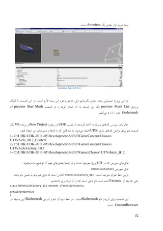 52
‫یک‬ ‫ثٞؼی‬ ‫َیبف‬ ‫يٕؿػ‬ ّ‫ثنت‬Animtree.‫امت‬
‫شکل‬0-6َ ‫محیط‬Animtree
ِ‫َکـػ‬ ‫مبفی‬ ِ‫پیبػ‬ ‫اَیًیيُی‬ ِ‫پـٔژ‬ ٍ‫ای‬ ‫ػؿ‬‫ثبف‬ ‫ٔنی‬ ‫ایى‬‫کهیک‬ ‫ثب‬ ‫لنًت‬ ٍ‫ای‬ ‫ػؿ‬ .‫امت‬ ‫الفو‬ ّ‫ثنت‬ ٍ‫ای‬ ‫ٔرٕػ‬ ‫ْى‬
‫ثـؿٔی‬preview Mesh List‫لنًت‬ ‫ػؿ‬ ٔ ِ‫کـػ‬ ّ‫اّبف‬ ٌ‫آ‬ ّ‫ث‬ ‫نینت‬ ‫فیـ‬ ‫یک‬preview Skel Meshٌ‫آ‬
Skeletmesh‫يی‬ ‫ٔاؿػ‬ ‫ؿا‬ ‫عٕػ‬.‫کُیى‬
‫ََت‬ ‫اف‬ ‫کـػ.ثٞؼ‬ ِ‫آيبػ‬ ‫ؿا‬ ّ‫ٔمیه‬ ‫کؼْبی‬ ‫مٕؿك‬ ‫ثبیؼ‬ ‫صبل‬UDKِ‫پُزـ‬ ‫ػؿ‬New Projectّ‫ثـَبي‬ ‫ػؿ‬VS‫یک‬
‫ثبفی‬ ‫کؼْبی‬ ٍ‫َٕىت‬ ‫ثـای‬ ‫ْى‬ ‫لنًت‬UDK‫يی‬ ّ‫اّف‬‫َبو‬ ‫ثب‬ ‫کؼ‬ ‫فبیم‬ ّ‫م‬ ّ‫ث‬ .‫ىٕػ‬‫ينیـ‬ ٔ ‫ْب‬:‫کُیؼ‬ ‫ایزبػ‬ ‫فیـ‬ ‫ْبی‬
- C:UDKUDK-2011-05DevelopmentSrcUTGameContentClasses
UTVehicle_B12_Content
- C:UDKUDK-2011-05DevelopmentSrcUTGameContentClasses
UTVehicleFactory_B12
- C:UDKUDK-2011-05DevelopmentSrcUTGameClasses UTVehicle_B12
‫فبیم‬‫ػؿ‬ ‫کؼ‬ ‫مٕؿك‬ ‫ْبی‬CD‫ثغو‬ ‫ایُزب‬ ‫ػؿ‬ ٔ ‫امت‬ ‫يٕرٕػ‬ ِ‫پـٔژ‬:‫يیيٕػ‬ ِ‫ػاػ‬ ‫تّٕیش‬ ٌ‫آ‬ ‫يٓى‬ ‫ْبی‬
‫مٕؿك‬ ‫فبیم‬UTVehicleFactory
. ‫امت‬ ‫تٞـیف‬ ٌ‫ُٕٝا‬ ٔ‫ع‬ ٍ‫أنی‬UTVehicleFactory_B12.‫ثبىؼ‬ ‫َبو‬ ٍ‫ًْی‬ ّ‫ث‬ ‫ثبیؼ‬ ‫ْى‬ ‫فبیم‬ ّ‫ک‬ ‫امت‬ ‫کالك‬
‫اف‬ ‫ثٞؼ‬ ّ‫ک‬ ‫َبيی‬Extendsّ‫ػاىت‬ ‫ثـی‬ ‫اؿث‬ ٌ‫آ‬ ‫اف‬ ّ‫ک‬ ‫امت‬ ‫فبیهی‬ ‫َبو‬ ‫امت‬ ِ‫آيؼ‬.‫ایى‬
class UTVehicleFactory_B12 extends UTVehicleFactory;
defaultproperties
{
‫َبو‬ ٌ‫آٔؿػ‬ ‫ثـای‬ ‫لنًت‬ ٍ‫ای‬Skeletmesh‫آػؿك‬ ٔ ‫َبو‬ ٌ‫آ‬ ‫ػٔو‬ ٔ‫ع‬ ‫ػؿ‬ . ‫امت‬Skeletmesh‫ػؿ‬ ّ‫ٔمیه‬ ٍ‫ای‬
ContentBrowser.‫امت‬
 