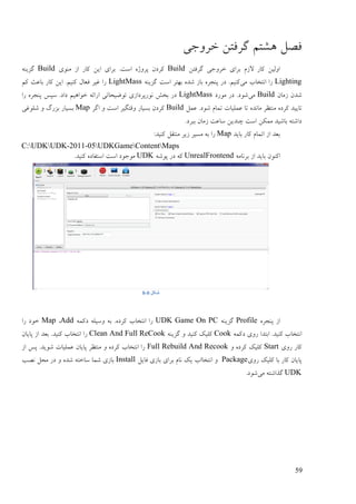 59
‫ْيتى‬ ‫فَم‬‫عـٔری‬ ٍ‫گـفت‬
ٍ‫گـفت‬ ‫عـٔری‬ ‫ثـای‬ ‫الفو‬ ‫کبؿ‬ ٍ‫أنی‬Build‫يُٕی‬ ‫اف‬ ‫کبؿ‬ ٍ‫ای‬ ‫ثـای‬ .‫امت‬ ِ‫پـٔژ‬ ٌ‫کـػ‬Buildُّ‫گقی‬
Lighting‫يی‬ ‫اَتغبة‬ ‫ؿا‬ُّ‫گقی‬ ‫امت‬ ‫ثٓتـ‬ ِ‫ىؼ‬ ‫ثبف‬ ِ‫پُزـ‬ ‫ػؿ‬ .‫کُیى‬LightMass‫کى‬ ‫ثبٝج‬ ‫کبؿ‬ ٍ‫ای‬ .‫کُیى‬ ‫فٞبل‬ ‫غیـ‬ ‫ؿا‬
ٌ‫فيب‬ ٌ‫ىؼ‬Build‫يی‬‫يٕؿػ‬ ‫ػؿ‬ .‫ىٕػ‬LightMass‫ؿا‬ ِ‫پُزـ‬ ‫مپل‬ .‫ػاػ‬ ‫عٕاْیى‬ ّ‫اؿائ‬ ‫تّٕیضبتی‬ ‫َٕؿپـػافی‬ ‫ثغو‬ ‫ػؿ‬
‫تبیی‬‫ًٝم‬ .‫ىٕػ‬ ‫تًبو‬ ‫ًٝهیبت‬ ‫تب‬ ِ‫يبَؼ‬ ‫يُتٚـ‬ ِ‫کـػ‬ ‫ؼ‬Build‫اگـ‬ ٔ ‫امت‬ ‫ٔلتگیـ‬ ‫ثنیبؿ‬ ٌ‫کـػ‬Map‫ىهٕغی‬ ٔ ‫ثقؿگ‬ ‫ثنیبؿ‬
.‫ثجـػ‬ ٌ‫فيب‬ ‫مبٝت‬ ٍ‫چُؼی‬ ‫امت‬ ٍ‫يًک‬ ‫ثبىیؼ‬ ّ‫ػاىت‬
‫ثبیؼ‬ ‫کبؿ‬ ‫اتًبو‬ ‫اف‬ ‫ثٞؼ‬Map:‫کُیؼ‬ ‫يُتمم‬ ‫فیـ‬ ‫ينیـ‬ ّ‫ث‬ ‫ؿا‬
C:UDKUDK-2011-05UDKGameContentMaps
ّ‫ثـَبي‬ ‫اف‬ ‫ثبیؼ‬ ٌُٕ‫اک‬UnrealFrontendّ‫پٕى‬ ‫ػؿ‬ ّ‫ک‬UDK.‫کُیؼ‬ ِ‫امتفبػ‬ ‫امت‬ ‫يٕرٕػ‬
‫شکل‬0-8
ِ‫پُزـ‬ ‫اف‬Profileُّ‫گقی‬UDK Game On PCًّ‫ػک‬ ّ‫ٔمیه‬ ّ‫ث‬ .ِ‫کـػ‬ ‫اَتغبة‬ ‫ؿا‬Add,Map‫ؿا‬ ‫عٕػ‬
ًّ‫ػک‬ ‫ؿٔی‬ ‫اثتؼا‬ .‫کُیؼ‬ ‫اَتغبة‬Cookُّ‫گقی‬ ٔ ‫کُیؼ‬ ‫کهیک‬Clean And Full ReCookٌ‫پبیب‬ ‫اف‬ ‫ثٞؼ‬ .‫کُیؼ‬ ‫اَتغبة‬ ‫ؿا‬
‫ؿٔی‬ ‫کبؿ‬Startٔ ِ‫کـػ‬ ‫کهیک‬Full Rebuild And Recook‫اف‬ ‫پل‬ .‫ىٕیؼ‬ ‫ًٝهیبت‬ ٌ‫پبیب‬ ‫يُتٚـ‬ ٔ ِ‫کـػ‬ ‫اَتغبة‬ ‫ؿا‬
‫ؿٔی‬ ‫کهیک‬ ‫ثب‬ ‫کبؿ‬ ٌ‫پبیب‬Package‫فبیم‬ ‫ثبفی‬ ‫ثـای‬ ‫َبو‬ ‫یک‬ ‫اَتغباة‬ ٔInstall‫ََت‬ ‫يضم‬ ‫ػؿ‬ ٔ ِ‫ىؼ‬ ّ‫مبعت‬ ‫ىًب‬ ‫ثبفی‬
UDK‫يی‬ ّ‫گؾاىت‬.‫ىٕػ‬
 