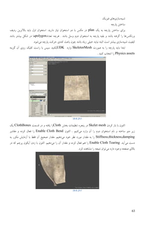 63
ّ‫ىجی‬‫مبفی‬‫فیقیک‬ ‫ْبی‬
ّ‫پبؿچ‬ ٍ‫مبعت‬
‫یک‬ ّ‫ث‬ ّ‫پبؿچ‬ ٍ‫مبعت‬ ‫ثـای‬plan‫ؿػیف‬ ٍ‫ثبالتـی‬ ‫ثبیؼ‬ ‫أل‬ ٌ‫امتغٕا‬ .‫ػاؿیؼ‬ ‫َیبف‬ ٌ‫امتغٕا‬ ٔ‫ػ‬ ‫ثب‬ ‫يکل‬ ‫ػؿ‬
‫ٔؿتکل‬‫تٞؼاػ‬ ّ‫ْـچ‬ . ‫ثبىؼ‬ ‫ٔمم‬ ‫ػٔو‬ ٌ‫امتغٕا‬ ّ‫ث‬ ّ‫پبؿچ‬ ّ‫ثمی‬ ٔ ‫ثبىؼ‬ ّ‫گـفت‬ ‫ؿا‬ ‫ْب‬polygon‫ثبىؼ‬ ‫ثیيتـ‬ ‫ىکم‬ ‫ػؿ‬ ‫ْب‬
ّ‫ىجی‬ ‫کیفیت‬‫يی‬ ّ‫پبؿچ‬ ‫صـکت‬ ‫کُؼی‬ ‫ثبٝج‬ ٌٕ‫چ‬ ‫ثبىؼ‬ ‫فیبػ‬ ‫عیهی‬ ‫َجبیؼ‬ ّ‫انجت‬ ‫امت‬ ‫ثیيتـ‬ ‫مبفی‬.‫ىٕػ‬
‫ٍٕؿت‬ ّ‫ث‬ ‫ؿا‬ ّ‫پبؿچ‬ ‫ثبیؼ‬ ‫اثتؼا‬SkeletorMesh‫ٔاؿػ‬UDKُّ‫گقی‬ ٌ‫آ‬ ‫ؿٔی‬ ‫کهیک‬ ‫ؿامت‬ ‫ثب‬ ‫مپل‬ ‫ثکُیؼ‬
Physics assets. ‫کُیؼ‬ ‫اَتغبة‬ ‫ؿا‬
‫شکل‬0-10
ٌ‫کـػ‬ ‫ثبف‬ ‫ثب‬ ٌُٕ‫اک‬Skelet mesh‫ثغو‬ ‫تُٚیًبت‬ ِ‫پُزـ‬ ‫ػؿ‬Cloth‫لنًت‬ ‫ػؿ‬ ٔ ّ‫یبفت‬ ‫ؿا‬ClothBones‫یک‬
‫َب‬ ٔ ّ‫مبعت‬ ُٕ‫ي‬ ‫فیـ‬‫يی‬ ‫ٔاؿػ‬ ٌ‫آ‬ ‫ؿا‬ ‫ػٔو‬ ٌ‫امتغٕا‬ ‫و‬‫کُیى‬.ٌُٕ‫اک‬Enable Cloth Bend‫يمبػیـ‬ ٔ ِ‫کـػ‬ ‫فٞبل‬ ‫ؿا‬
Stiffness,thickness,damping‫يی‬ ‫عٕػ‬ ‫َٚـ‬ ‫يٕؿػ‬ ‫يمؼاؿ‬ ّ‫ث‬ ‫ؿا‬ّ‫ث‬ ‫يکـؿ‬ ‫آفيبیو‬ ‫ثب‬ ٔ‫فم‬ ٌ‫آ‬ ‫ٍضیش‬ ‫يمؼاؿ‬ .‫ػْیى‬
‫يی‬ ‫ػمت‬.‫آیؼ‬Enable Cloth Tearing‫يی‬ ‫ؿا‬ ٌ‫آ‬ ‫يمؼاؿ‬ ٔ ِ‫کـػ‬ ‫فٞبل‬ ‫ْى‬ ‫ؿا‬ٌُٕ‫اک‬ .‫ػْیى‬‫ػؿ‬ ّ‫ک‬ ‫پـچى‬ ٌٕ‫آیک‬ ٌ‫فػ‬ ‫ثب‬
‫يی‬ ‫ػاؿػ‬ ‫ٔرٕػ‬ ّ‫ٍفض‬ ‫ثبالی‬.‫کـػ‬ ِ‫ييبْؼ‬ ‫ؿا‬ ّ‫َتیز‬ ٌ‫تٕا‬
‫شکل‬0-10
 