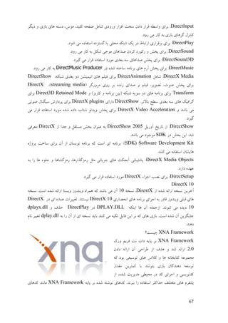 67
DirectInput‫ػیگـ‬ ٔ ‫ثبفی‬ ‫ْبی‬ ّ‫ػمت‬ ،‫يٕك‬ ،‫کهیؼ‬ ّ‫ٍفض‬ ‫ىبيم‬ ‫ٔؿٔػی‬ ‫افقاؿ‬ ‫مغت‬ ٌ‫ػاػ‬ ‫لـاؿ‬ ّٖ‫ٔام‬ ‫ثـای‬ :
.‫ؿٔػ‬ ‫يی‬ ‫کبؿ‬ ّ‫ث‬ ‫ثبفی‬ ‫گـْبی‬ ‫کُتـل‬
DirectPlay.‫ىٕػ‬ ‫يی‬ ِ‫امتفبػ‬ ِ‫گنتـػ‬ ‫یب‬ ‫يضهی‬ ّ‫ىجك‬ ‫یك‬ ‫ػؿ‬ ٓ‫اؿتجب‬ ‫ثـلـاؿی‬ ‫ثـای‬ :
DirectSound.‫ؿٔػ‬ ‫يی‬ ‫کبؿ‬ ّ‫ث‬ ‫ىكم‬ ‫يٕری‬ ‫ٍؼاْبی‬ ٌ‫كـػ‬ ‫ؿكٕؿػ‬ ٔ ‫پغو‬ ‫ثـای‬ :
DirectSound3D.‫گیـػ‬ ‫يی‬ ‫لـاؿ‬ ِ‫امتفبػ‬ ‫يٕؿػ‬ ‫ثٞؼی‬ ّ‫م‬ ‫ٍؼاْبی‬ ‫پغو‬ ‫ثـای‬ :
DirectMusic‫ػؿ‬ ِ‫ىؼ‬ ّ‫مبعت‬ ّ‫ثـَبي‬ ‫ْبی‬ ‫آؿو‬ ‫پغو‬ ‫ثـای‬ :DirectMusic Producer.‫ؿٔػ‬ ‫يی‬ ‫کبؿ‬ ّ‫ث‬
DirectX Media‫ىبيم‬ :DirectAnimation،ّ‫ىجك‬ ‫ثٞؼی‬ ٔ‫ػ‬ ٍ‫اَیًیي‬ ‫ْبی‬ ‫فیهى‬ ‫ثـای‬DirectShow
( ‫يـٔؿگـ‬ ‫ؿٔی‬ ‫ثـ‬ ِ‫فَؼ‬ ‫ٍؼای‬ ٔ ‫فیهى‬ ،‫تَٕیـ‬ ،‫ٍٕت‬ ‫پغو‬ ‫ثـای‬streaming media،)DirectX
Transform‫کبؿث‬ ٔ ّ‫ثـَبي‬ ٍ‫(ثی‬ ّ‫ىجک‬ ّ‫مٕی‬ ٔ‫ػ‬ ‫ْبی‬ ّ‫ثـَبي‬ ‫ثـای‬ٔ )‫ـ‬Direct3D Retained Mode‫ثـای‬
.‫ثبالتـ‬ ‫مٖش‬ ‫ثٞؼی‬ ّ‫م‬ ‫ْبی‬ ‫گـافیک‬DirectShow‫ػاؿای‬DirectX plugins‫ٍٕتی‬ ‫میگُبل‬ ‫پـػافه‬ ‫ثـای‬
ٔ ‫ثبىؼ‬ ‫يی‬DirectX Video Acceleration‫يی‬ ‫لـاؿ‬ ِ‫امتفبػ‬ ‫يٕؿػ‬ ِ‫ىؼ‬ ِ‫ػاػ‬ ‫ىتبة‬ ٕ‫ٔیؼئ‬ ‫پغو‬ ‫ثـای‬
.‫گیـػ‬
DirectShow‫آٔؿیم‬ ‫تبؿیظ‬ ‫اف‬ :2225DirectShow‫اف‬ ‫رؼا‬ ٔ ‫ينتمم‬ ‫ثغو‬ ٌ‫ُٕٝا‬ ّ‫ث‬DirectX‫يٞـفی‬
‫ػؿ‬ ‫ثغو‬ ٍ‫ای‬ .‫ىؼ‬SDK.‫ثبىؼ‬ ‫يی‬ ‫يٕرٕػ‬
SDK) Software Development Kitِ‫پـٔژ‬ ‫مبعت‬ ‫ثـای‬ ٌ‫آ‬ ‫اف‬ ٌ‫َٕینب‬ ّ‫ثـَبي‬ ّ‫ک‬ ‫امت‬ ‫ای‬ ّ‫ثـَبي‬ :)
.‫کُُؼ‬ ‫يی‬ ِ‫امتفبػ‬ ٌ‫ْبیيب‬
DirectX Media Objects‫ؿيقگيب‬ ،‫ؿيقگؾاؿْب‬ ‫يخم‬ ‫رـیبَی‬ ‫ْبی‬ ‫آثزکت‬ ‫پيتیجبَی‬ :ّ‫ث‬ ‫ؿا‬ ‫ْب‬ ِٕ‫ره‬ ٔ ‫ْب‬
.‫ػاؿػ‬ ِ‫ٝٓؼ‬
DirectSetup‫ارقاء‬ ‫ََت‬ ‫ثـای‬ :DirectX.‫گیـػ‬ ‫يی‬ ‫لـاؿ‬ ِ‫امتفبػ‬ ‫يٕؿػ‬
DirectX 10
‫اف‬ ِ‫ىؼ‬ ّ‫اؿائ‬ ّ‫َنغ‬ ٍ‫آعـی‬DirextXّ‫َنغ‬ ،12ّ‫َنغ‬ .‫امت‬ ِ‫ىؼ‬ ّ‫اؿائ‬ ‫ٔینتب‬ ‫ٔیُؼٔف‬ ِ‫ًْـا‬ ّ‫ک‬ ‫ثبىؼ‬ ‫يی‬ ٌ‫آ‬
‫اَضَبؿی‬ ‫ْبی‬ ّ‫ثـَبي‬ ‫ارـای‬ ّ‫ث‬ ‫لبػؿ‬ ‫ٔیُؼٔف‬ ‫لجهی‬ ‫ْبی‬DirectX 1‫ػؿ‬ ‫ای‬ ِ‫ًٝؼ‬ ‫تغییـات‬ .‫َینتُؼ‬DirectX
ّ‫ایُک‬ ‫ْب‬ ٌ‫آ‬ ّ‫افرًه‬ .‫ىَٕؼ‬ ‫يی‬ ِ‫ػیؼ‬DPLAY.DLL‫ػؿ‬DirectPlayٔ ‫صؾف‬dplayx.dll
ّ‫ث‬ ‫ؿا‬ ٌ‫آ‬ ‫اف‬ ‫ای‬ ّ‫َنغ‬ ‫ثبیؼ‬ ‫کُُؼ‬ ‫يی‬ ّ‫تکی‬ ‫فبیم‬ ٍ‫ای‬ ‫ثـ‬ ّ‫ک‬ ‫ْبی‬ ‫ثبفی‬ .‫امت‬ ِ‫ىؼ‬ ٌ‫آ‬ ٍ‫ربیگقی‬dplay.dll‫َبو‬ ‫تغییـ‬
.‫ػُْؼ‬
XNA Framework‫چینت؟‬
XNA Framework‫ٔؿک‬ ‫فـیى‬ ‫َت‬ ‫ػات‬ ّ‫پبی‬ ‫ثـ‬
2.2ٌ‫ػاػ‬ ّ‫اؿائ‬ ٌ‫آ‬ ‫ٕـاصی‬ ‫اف‬ ‫ْؼف‬ ٔ ‫ىؼ‬ ّ‫اؿائ‬
ّ‫ک‬ ‫ثٕػ‬ ‫تٕمیٞی‬ ‫ْبی‬ ‫کالك‬ ٔ ‫ْب‬ َّ‫کتبثغب‬ ًّٕٝ‫يز‬
‫يمؼاؿ‬ ٍ‫کًتـی‬ ‫ثب‬ ‫ثتٕاَُؼ‬ ‫ثبفی‬ ٌ‫ػُْؼگب‬ ّٞ‫تٕم‬
‫اف‬ ،ِ‫ىؼ‬ ‫يؼیـیت‬ ‫يضیٖی‬ ‫ػؿ‬ ‫کؼ‬ ‫ارـای‬ ٔ ‫کؼَٕینی‬
َٕ ‫کؼْبی‬ .‫ثجـَؼ‬ ‫ؿا‬ ِ‫امتفبػ‬ ‫صؼاکخـ‬ ‫يغتهف‬ ‫ْبی‬ ‫پهتفـو‬ّ‫پبی‬ ‫ثـ‬ ِ‫ىؼ‬ ّ‫ىت‬XNA Framework‫کؼْبی‬ ‫يبَُؼ‬
 