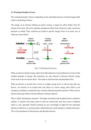 5
2.1 Working Principle of Laser
The working principle of laser is depending on the stimulated emission of electromagnet light
which is describing as below.
The energy of an electron orbiting an atomic nucleus is larger for orbits further from the
nucleus of an atom. However, quantum mechanical effects force electrons to take on discrete
positions in orbital. Thus, electrons are found in specific energy levels of an atom, two of
which are shown below:
Fig-2.2 (Stimulated Emission)
When an electron absorbs energy either from light (photons) or heat (phonons) it receives that
incident quantum of energy. But transitions are only allowed in between discrete energy
levels such as the two shown above. This leads to emission lines and absorption lines.
When an electron is excited from a lower to a higher energy level, it will not stay that way
forever. An electron in an excited state may decay to a lower energy state which is not
occupied, according to a particular time constant characterizing that transition. When such an
electron decaying without external influence emitting a photon.
That is called "spontaneous emission". The phase associated with the photon that is emitted is
random. A material with many atoms in such an excited state may thus result in radiation
which is very spectrally limited (centered on one wavelength of light) but the individual
photons would have no common phase relationship and would emanate in random directions.
This is the mechanism of fluorescence and thermal emission.
 