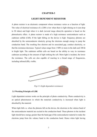 7
CHAPTER-3
LIGHT DEPENDENT RESISTOR
A photo resistor is an electronic component whose resistance varies as a function of light.
The value of electrical resistance of a LDR is low when there is light shining on it (can drop
to 50 ohms) and high when it is dark (several mega ohms).Its operation is based on the
photoelectric effect. A photo resistor is made of a high resistance semiconductor such as
cadmium sulfide (CdS). If the light falling on the device is high- frequency photons are
absorbed by the semiconductor elasticity giving the electrons enough energy to jump the
conduction band. The resulting free electron and its associated gap, conduct electricity, so
that the resistance decreases. Typical values range from 1 MW or more in the dark and 100 Ω
in bright light. The cadmium sulfide cells are based on the ability to vary its resistance
cadmium according to the amount of light striking the cell. More light is incident, the lower
the resistance. The cells are also capable of reacting to a broad range of frequencies,
including infrared (IR), visible.
0
Fig-3.1 (Light dependent resistance)
3.1 Working Principle of LDR
Light dependent resistor works on the principle of photo conductivity. Photo conductivity is
an optical phenomenon in which the materials conductivity is increased when light is
absorbed by the material.
When light falls i.e. when the photons fall on the device, the electrons in the valence band of
the semiconductor material are excited to the conduction band. These photons in the incident
light should have energy greater than the band gap of the semiconductor material to make the
electrons jump from the valence band to the conduction band. Hence when light having
 