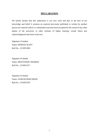 i
DECLARATION
We hereby declare that this submission is our own work and that, to the best of our
knowledge and belief it contains no material previously published or written by another
person nor material which to a substantial extent has been accepted for the award of any other
degree of the university or other institute of higher learning, except where due
acknowledgement has been in the text.
Signature of student
Name- HEMANT KANT
Roll No. -1210921008
Signature of student
Name- MEETANSHU SHARMA
Roll No. -1210921017
Signature of student
Name- YASH KUMAR SINGH
Roll No. -1210921039
 