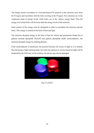 10
The charge carriers recombine in a forward-biased P-N junction as the electrons cross from
the N-region and recombine with the holes existing in the P-region. Free electrons are in the
conduction band of energy levels, while holes are in the valence energy band. Thus the
energy level of the holes will be lesser than the energy levels of the electrons.
Some portion of the energy must be dissipated in order to recombine the electrons and the
holes. This energy is emitted in the form of heat and light.
The electrons dissipate energy in the form of heat for silicon and germanium diodes but in
gallium arsenide phosphide (GaAsP) and gallium phosphide (GaP) semiconductors, the
electrons dissipate energy by emitting photons.
If the semiconductor is translucent, the junction becomes the source of light as it is emitted,
thus becoming a light-emitting diode, but when the junction is reverse biased no light will be
produced by the LED and, on the contrary, the device may also be damaged.
Fig-4.3 (LED')
 