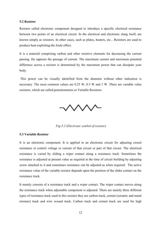 12
5.2 Resistor
Resistor called electronic component designed to introduce a specific electrical resistance
between two points of an electrical circuit. In the electrical and electronic slang itself, are
known simply as resistors. In other cases, such as plates, heaters, etc... Resistors are used to
produce heat exploiting the Joule effect.
It is a material comprising carbon and other resistive elements for decreasing the current
passing. He opposes the passage of current. The maximum current and maximum potential
difference across a resistor is determined by the maximum power that can dissipate your
body.
This power can be visually identified from the diameter without other indication is
necessary. The most common values are 0.25 W, 0.5 W and 1 W .There are variable value
resistors, which are called potentiometers or Variable Resistors.
Fig-5.2 (Electronic symbol of resistor)
5.3 Variable Resistor
It is an electronic component. It is applied in an electronic circuit for adjusting circuit
resistance to control voltage or current of that circuit or part of that circuit. The electrical
resistance is varied by sliding a wiper contact along a resistance track. Sometimes the
resistance is adjusted at present value as required at the time of circuit building by adjusting
screw attached to it and sometimes resistance can be adjusted as when required. The active
resistance value of the variable resistor depends upon the position of the slider contact on the
resistance track.
It mainly consists of a resistance track and a wiper contact. The wiper contact moves along
the resistance track when adjustable component is adjusted. There are mainly three different
types of resistance track used in this resistor they are carbon track, cermet (ceramic and metal
mixture) track and wire wound track. Carbon track and cermet track are used for high
 