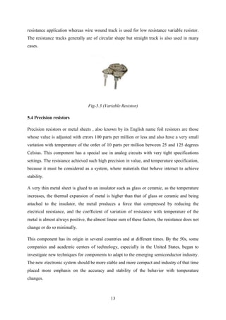 13
resistance application whereas wire wound track is used for low resistance variable resistor.
The resistance tracks generally are of circular shape but straight track is also used in many
cases.
Fig-5.3 (Variable Resistor)
5.4 Precision resistors
Precision resistors or metal sheets , also known by its English name foil resistors are those
whose value is adjusted with errors 100 parts per million or less and also have a very small
variation with temperature of the order of 10 parts per million between 25 and 125 degrees
Celsius. This component has a special use in analog circuits with very tight specifications
settings. The resistance achieved such high precision in value, and temperature specification,
because it must be considered as a system, where materials that behave interact to achieve
stability.
A very thin metal sheet is glued to an insulator such as glass or ceramic, as the temperature
increases, the thermal expansion of metal is higher than that of glass or ceramic and being
attached to the insulator, the metal produces a force that compressed by reducing the
electrical resistance, and the coefficient of variation of resistance with temperature of the
metal is almost always positive, the almost linear sum of these factors, the resistance does not
change or do so minimally.
This component has its origin in several countries and at different times. By the 50s, some
companies and academic centers of technology, especially in the United States, began to
investigate new techniques for components to adapt to the emerging semiconductor industry.
The new electronic system should be more stable and more compact and industry of that time
placed more emphasis on the accuracy and stability of the behavior with temperature
changes.
 