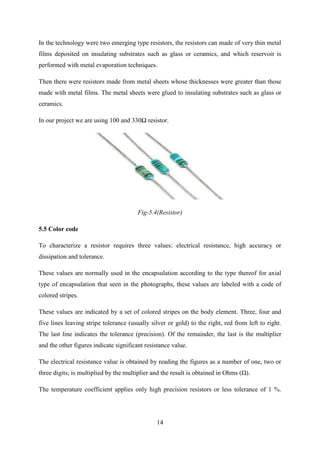 14
In the technology were two emerging type resistors, the resistors can made of very thin metal
films deposited on insulating substrates such as glass or ceramics, and which reservoir is
performed with metal evaporation techniques.
Then there were resistors made from metal sheets whose thicknesses were greater than those
made with metal films. The metal sheets were glued to insulating substrates such as glass or
ceramics.
In our project we are using 100 and 330Ω resistor.
Fig-5.4(Resistor)
5.5 Color code
To characterize a resistor requires three values: electrical resistance, high accuracy or
dissipation and tolerance.
These values are normally used in the encapsulation according to the type thereof for axial
type of encapsulation that seen in the photographs, these values are labeled with a code of
colored stripes.
These values are indicated by a set of colored stripes on the body element. Three, four and
five lines leaving stripe tolerance (usually silver or gold) to the right, red from left to right.
The last line indicates the tolerance (precision). Of the remainder, the last is the multiplier
and the other figures indicate significant resistance value.
The electrical resistance value is obtained by reading the figures as a number of one, two or
three digits; is multiplied by the multiplier and the result is obtained in Ohms (Ω).
The temperature coefficient applies only high precision resistors or less tolerance of 1 %.
 