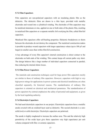17
5.7.2 Film Capacitors
Film capacitors are non-polarized capacitors with an insulating plastic film as the
dielectric. The dielectric films are drawn to a thin layer, provided with metallic
electrodes and wound into a cylindrical winding. The electrodes of film capacitors may
be metalized aluminum or zinc, applied on one or both sides of the plastic film, resulting
in metalized film capacitors or a separate metallic foil overlying the film, called film/foil
capacitors.
Metalized film capacitors offer self-healing properties. Dielectric breakdowns or shorts
between the electrodes do not destroy the component. The metalized construction makes
it possible to produce wound capacitors with larger capacitance values (up to 100 µF and
larger) in smaller cases than within film/foil construction.
A key advantage of every film capacitor's internal construction is direct contact to the
electrodes on both ends of the winding. This contact keeps all current paths very short.
The design behaves like a large number of individual capacitors connected in parallel,
thus reducing the internal ohmic losses.
5.7.3 Film Power Capacitors
The materials and construction techniques used for large power film capacitors mostly
are similar to those of ordinary film capacitors. However, capacitors with high to very
high power ratings for applications in power systems and electrical installations are often
classified separately, for historical reasons. The standardization of ordinary film
capacitors is oriented on electrical and mechanical parameters. The standardization of
power capacitors by contrast emphasizes the safety of personnel and equipment, as given
by the local regulating authority.
5.7.4 Electrolyte Capacitors
We had used electrolytic capacitors in our project. Electrolytic capacitors have a metallic
anode covered with an oxidized layer used as dielectric. The second electrode is a non-
solid (wet) or solid electrolyte. Electrolytic capacitors are polarized.
The anode is highly roughened to increase the surface area. This and the relatively high
permittivity of the oxide layer give these capacitors very high capacitance per unit
volume compared with film- or ceramic capacitors.
 