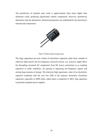 18
The permittivity of tantalum pent oxide is approximately three times higher than
aluminum oxide, producing significantly smaller components. However, permittivity
determines only the dimensions. Electrical parameters are established by the electrolyte's
material and composition.
Fig-5.8 (Electrolyte Capacitor)
The large capacitance per unit volume of electrolytic capacitors make them valuable in
relatively high-current and low-frequency electrical circuits, e.g. in power supply filters
for decoupling unwanted AC components from DC power connections or as coupling
capacitors in audio amplifiers, for passing or bypassing low-frequency signals and
storing large amounts of energy. The relatively high capacitance value of an electrolytic
capacitor combined with the very low ESR of the polymer electrolyte of polymer
capacitors, especially in SMD styles, makes them a competitor to MLC chip capacitors
in personal computer power supplies.
 