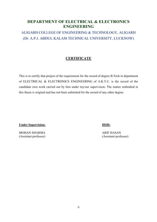 ii
DEPARTMENT OF ELECTRICAL & ELECTRONICS
ENGINEERING
ALIGARH COLLEGE OF ENGINEERING & TECHNOLOGY, ALIGARH
(Dr. A.P.J. ABDUL KALAM TECHNICAL UNIVERSITY, LUCKNOW)
CERTIFICATE
This is to certify that project of the requirement for the award of degree B.Tech in department
of ELECTRICAL & ELECTRONICS ENGINEERING of A.K.T.U. is the record of the
candidate own work carried out by him under my/our supervision. The matter embodied in
this thesis is original and has not been submitted for the award of any other degree.
Under Supervision: HOD:
MOHAN SHARMA ARIF HASAN
(Assistant professor) (Assistant professor)
 